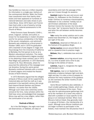 Wicca

has handled as many as a million requests          ascendancy and mark the passage of the
for information in a single year. Authors of       year as it moves through its seasons:
the controversial Witches’ Bible, the Frosts          Samhain begins the year and occurs near
have coauthored more than twenty other             October 31, Halloween on the Christian cal-
books and have appeared on hundreds of             endar. Contrary to numerous misconceptions,
national television and radio shows to pro-        Halloween is not a witches’ holiday, but an
mote Wicca. Since 1972 Gavin and Yvonne            old Christian celebration of the dead.
have lived under a vow of poverty, turning         Samhain honors the harvest, the time when
over all their material possessions to the         the crops “die” to become food for the winter
Church of Wicca.                                   and when the veil between worlds becomes
   Philip Emmons Isaac Bonewits (1949–),           very thin.
priest, magician, scholar, and author, is             Yule marks the winter solstice and is cele-
known for his leadership in modern Druidism        brated near December 21, the longest, dark-
and for his serious scholarship in the fields      est night of the year.
of the occult, metaphysics, and witchcraft.
Bonewits was ordained as a Druid priest in            Candlemas, observed on February 2, is
October 1969, and in 1970 he graduated             the festival of the goddess Brigid.
with a bachelor of arts degree in magic and          Spring equinox occurs around March 21
thaumaturgy from the University of California      and is a powerful time to practice magic.
at Berkeley, the first person to do so at a
                                                     Beltane, May 1, celebrates love and one-
Western educational institution. The media
                                                   ness.
attention around Bonewits’s degree resulted
in his obtaining a book contract, and in 1971        Summer solstice, occurring around June
Real Magic was published. In 1973 Bonewits         21, is a time of power and a time to pay
moved to St. Paul, Minnesota, where he             homage to the deities of nature.
assumed the editorship of the neopagan jour-          Lammas, August 1, recognizes the signs
nal Gnostica. During this same period,             that harvest is near.
Bonewits combined interests with a number
of Jewish pagans and created the Hasidic              Fall equinox, near or on September 21,
Druids of North America.                           celebrates a balance between light and dark,
                                                   night and day. It is also a time to prepare to
    In 1973 Bonewits argued that the alleged       embrace the many mysteries of the goddess
antiquity of Wicca could not be supported by       as she oversees the winter months of cold
historical data and that the craft as it was       and darkness.
practiced in the twentieth century did not go
back beyond Gerald Gardner and Doreen                 Some Wiccan traditions also celebrate, in
Valiente—no earlier than the 1920s.                much smaller gatherings, Esbats, which cor-
Although such views were extremely contro-         respond to the phases of the moon. There
versial at the time, many scholars within the      may also be special-purpose gatherings limit-
field have since acknowledged that neopagan        ed to the members of a coven who meet to
Wicca may well be a new religion, rather than      deal with a problem or issue specific to the
the continuation of an old one.                    group or an individual member. When most
                                                   Wiccans hold an Esbat, they generally meet
                                                   in a group of thirteen—the membership of a
              Festivals of Wicca
                                                   coven. Although some Wiccan traditions per-
   As in the Old Religion, the eight main festi-   mit larger numbers to participate in the
val observances, or Sabbats, are days of           Esbats, most maintain the old practice that if

[498]                                              C O NS PI R AC I E S   AND   SECRET SOCIETIES
 