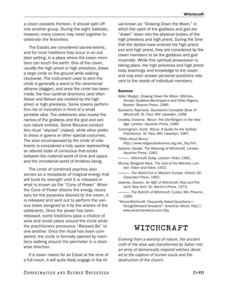 Witchcraft

a coven exceeds thirteen, it should split off          ual known as “Drawing Down the Moon,” in
into another group. During the eight Sabbats,          which the spirit of the goddess and god are
however, many covens may meet together to              “drawn” down into the physical bodies of the
celebrate the festivities.                             high priestess and high priest. During the time
                                                       that the deities have entered the high priest-
   The Esbats are considered sacred events,
                                                       ess and high priest, they are considered by the
and for most traditions they occur in an out-
                                                       coven members to be the goddess and god
door setting, in a place where the coven mem-
                                                       incarnate. While this spiritual possession is
bers can touch the earth. One of the coven,
                                                       taking place, the high priestess and high priest
usually the high priest or high priestess, draws
                                                       relay teachings and knowledge to the coven
a large circle on the ground while walking
                                                       and may even answer personal questions rele-
clockwise. The instrument used to etch the
                                                       vant to the needs of individual members.
circle is generally a wand or the ceremonial
athame (dagger), and once the circle has been          Sources
made, the four cardinal directions (and often          Adler, Margot. Drawing Down the Moon: Witches,
Above and Below) are invoked by the high                   Druids, Goddess-Worshippers and Other Pagans.
priest or high priestess. Some covens perform              Boston: Beacon Press, 1986.
this rite of invocation in front of a small            Buckland, Raymond. Buckland’s Complete Book of
portable altar. The celebrants also invoke the             Witchcraft. St. Paul, MN: Llewellyn, 1998.
names of the goddess and the god and vari-             Crowley, Vivianne. Wicca: The Old Religion in the New
ous nature entities. Some Wiccans conduct                  Age. London: Aquarian Press, 1989.
this ritual “skyclad” (naked), while other prefer      Cunningham, Scott. Wicca: A Guide for the Solitary
                                                           Practitioner. St. Paul, MN: Llewellyn, 1987.
to dress in gowns or other special costumes.
                                                       “FAQs about Wicca.”
The area encompassed by the circle of cele-
                                                           http://www.religioustolerance.org/wic_faq.htm.
brants is considered a holy space representing
                                                       Gardner, Gerald. The Meaning of Witchcraft. London:
an altered state of conscious that exists                  Aquarian Press, 1982.
between the material world of time and space           ———. Witchcraft Today. London: Rider, 1982.
and the immaterial world of limitless being.           Murray, Margaret Alice. The God of the Witches. Lon-
   The circle of combined psyches also                     don: Faber and Faber, 1952.
serves as a receptacle of magical energy that          ———. The Witch-Cult in Western Europe. Oxford, UK:
                                                           Clarendon Press, 1962.
will build its strength until it is released in
                                                       Valiente, Doreen. An ABC of Witchcraft, Past and Pre-
what is known as the “Cone of Power.” When                 sent. New York: St. Martin’s Press, 1973.
the Cone of Power attains the energy neces-            ———. The Rebirth of Witchcraft. Custer, WA: Phoenix,
sary for the purposes desired by the coven, it             1989.
is released and sent out to perform the vari-          “Wicca-Witchcraft: Frequently Asked Questions—
ous tasks assigned to it by the wishes of the              Straightforward Answers!” American Wicca. http://
celebrants. Once the power has been                        www.americanwicca.com/faq.
released, some traditions pass a chalice of
wine and small cakes around the circle while
the practitioners pronounce “Blessed Be” to
one another. Once the ritual has been com-
                                                                 WITCHCRAFT
pleted, the circle is formally opened by mem-
                                                       Evolving from a worship of nature, the ancient
bers walking around the perimeter in a clock-
                                                       craft of the wise was transformed by Satan into
wise direction.
                                                       an army of demonically inspired witches devot-
   If a coven meets for an Esbat at the time of        ed to the capture of human souls and the
a full moon, it will quite likely engage in the rit-   destruction of the church.

C O NS PI R AC I E S   AND   SECRET SOCIETIES                                                        [499]
 