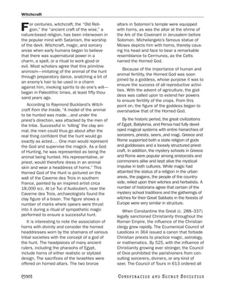 Witchcraft

     or centuries, witchcraft, the “Old Reli-      altars in Solomon’s temple were equipped
F    gion,” the “ancient craft of the wise,” a
nature-based religion, has been interwoven in
                                                   with horns, as was the altar at the shrine of
                                                   the Ark of the Covenant in Jerusalem before
the popular mind with Satanism, the worship        Solomon. Michelangelo’s famous statue of
of the devil. Witchcraft, magic, and sorcery       Moses depicts him with horns, thereby caus-
arose when early humans began to believe           ing his head and face to bear a remarkable
that there was supernatural power in a             resemblance to Cerrnunos, as the Celts
charm, a spell, or a ritual to work good or        named the Horned God.
evil. Most scholars agree that this primitive
                                                      Because of the importance of human and
animism—imitating of the animal of the hunt
                                                   animal fertility, the Horned God was soon
through preparatory dance, snatching a bit of
                                                   joined by a goddess, whose purpose it was to
an enemy’s hair to be used in a charm
                                                   ensure the success of all reproductive activi-
against him, invoking spirits to do one’s will—
                                                   ties. With the advent of agriculture, the god-
began in Paleolithic times, at least fifty thou-
                                                   dess was called upon to extend her powers
sand years ago.
                                                   to ensure fertility of the crops. From this
   According to Raymond Buckland’s Witch-          point on, the figure of the goddess began to
craft from the Inside, “A model of the animal      overshadow that of the Horned God.
to be hunted was made…and under the
priest’s direction, was attacked by the men of        By the historic period, the great civilizations
the tribe. Successful in ‘killing’ the clay ani-   of Egypt, Babylonia, and Persia had fully devel-
mal, the men could thus go about after the         oped magical systems with entire hierarchies of
real thing confident that the hunt would go        sorcerers, priests, seers, and magi. Greece and
exactly as acted.… One man would represent         Rome supported both a state religion of gods
the God and supervise the magick. As a God         and goddesses and a loosely structured priest-
of Hunting, he was represented as being the        craft. In addition, the mystery schools in Greece
animal being hunted. His representative, or        and Rome were popular among aristocrats and
priest, would therefore dress in an animal         commoners alike and kept alive the mystical
skin and wear a headdress of horns.” This          impulse in both cultures. While magic had
Horned God of the Hunt is pictured on the          attainted the status of a religion in the urban
wall of the Caverne des Trois in southern          areas, the pagans, the people of the country-
France, painted by an inspired artist circa        side, relied upon their witches and herbalists. A
18,000 BCE. At Le Tuc d’Audoubert, near the        number of historians agree that certain of the
Caverne des Trois, archaeologists found the        mystery school traditions and the gatherings of
clay figure of a bison. The figure shows a         witches for their Great Sabbats in the forests of
number of marks where spears were thrust           Europe were very similar in structure.
into it during a ritual of sympathetic magic          When Constantine the Great (c. 288–337)
performed to ensure a successful hunt.             legally sanctioned Christianity throughout the
    It is interesting to note the association of   Roman Empire, the influence of the Christian
horns with divinity and consider the horned        clergy grew rapidly. The Ecumenical Council of
headdresses worn by the shamans of various         Laodicea in 364 issued a canon that forbade
tribal societies with the concept of a god of      Christian priests to practice magic, astrology,
the hunt. The headpieces of many ancient           or mathematics. By 525, with the influence of
rulers, including the pharaohs of Egypt,           Christianity growing ever stronger, the Council
include horns of either realistic or stylized      of Oxia prohibited the parishioners from con-
design. The sacrifices of the Israelites were      sulting sorcerers, diviners, or any kind of
offered on horned altars. The two bronze           seer. The Council of Tours in 613 ordered all

[500]                                              C O NS PI R AC I E S   AND   SECRET SOCIETIES
 