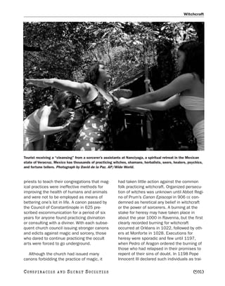 Witchcraft




Tourist receiving a “cleansing” from a sorcerer’s assistants at Nanciyaga, a spiritual retreat in the Mexican
state of Veracruz. Mexico has thousands of practicing witches, shamans, herbalists, seers, healers, psychics,
and fortune tellers. Photograph by David de la Paz. AP/Wide World.



priests to teach their congregations that mag-           had taken little action against the common
ical practices were ineffective methods for              folk practicing witchcraft. Organized persecu-
improving the health of humans and animals               tion of witches was unknown until Abbot Regi-
and were not to be employed as means of                  no of Prum’s Canon Episcopi in 906 CE con-
bettering one’s lot in life. A canon passed by           demned as heretical any belief in witchcraft
the Council of Constantinople in 625 pre-                or the power of sorcerers. A burning at the
scribed excommunication for a period of six              stake for heresy may have taken place in
years for anyone found practicing divination             about the year 1000 in Ravenna, but the first
or consulting with a diviner. With each subse-           clearly recorded burning for witchcraft
quent church council issuing stronger canons             occurred at Orléans in 1022, followed by oth-
and edicts against magic and sorcery, those              ers at Monforte in 1028. Executions for
who dared to continue practicing the occult              heresy were sporadic and few until 1197,
arts were forced to go underground.                      when Pedro of Aragon ordered the burning of
                                                         those who had relapsed in their promises to
  Although the church had issued many                    repent of their sins of doubt. In 1198 Pope
canons forbidding the practice of magic, it              Innocent III declared such individuals as trai-

C O NS PI R AC I E S   AND   SECRET SOCIETIES                                                          [501]
 