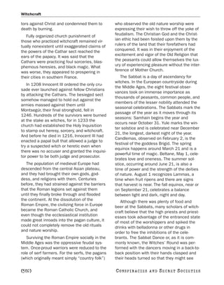 Witchcraft

tors against Christ and condemned them to         who observed the old nature worship were
death by burning.                                 expressing their wish to throw off the yoke of
   Fully organized church punishment of           feudalism. The Christian God and the Christ-
those who practiced witchcraft remained vir-      ian ethic had been foisted upon them by the
tually nonexistent until exaggerated claims of    rulers of the land that their forefathers had
the powers of the Cathar sect reached the         conquered. It was in their enjoyment of the
ears of the papacy. It was said that the          excitement and vigor of the Old Religion that
Cathars were practicing foul sorceries, blas-     the peasants could allow themselves the lux-
phemous heresies, and black magic. What           ury of experiencing pleasure without the inter-
was worse, they appeared to prospering in         ference of Mother Church.
their cities in southern France.                     The Sabbat is a day of ascendancy for
                                                  witches. In the European countryside during
   In 1208 Innocent III ordered the only cru-
                                                  the Middle Ages, the eight festival obser-
sade ever launched against fellow Christians
                                                  vances took on immense importance as
by attacking the Cathars. The besieged sect
                                                  thousands of peasants, common people, and
somehow managed to hold out against the
                                                  members of the lesser nobility attended the
armies massed against them until
                                                  seasonal celebrations. The Sabbats mark the
Montsegúr, their final stronghold, fell in
                                                  passage of the year as it moves through its
1246. Hundreds of the survivors were burned
                                                  seasons: Samhain begins the year and
at the stake as witches, for in 1233 the
                                                  occurs near October 31. Yule marks the win-
church had established the Holy Inquisition
                                                  ter solstice and is celebrated near December
to stamp out heresy, sorcery, and witchcraft.
                                                  21, the longest, darkest night of the year.
And before he died in 1216, Innocent III had
                                                  Candlemas, observed on February 2, is the
enacted a papal bull that allowed a judge to
                                                  festival of the goddess Brigid. The spring
try a suspected witch or heretic even when
                                                  equinox happens around March 21 and is a
there was no accuser and granted the inquisi-
                                                  powerful time of magic. Beltane, May 1, cele-
tor power to be both judge and prosecutor.
                                                  brates love and oneness. The summer sol-
   The population of medieval Europe had          stice, occurring around June 21, is also a
descended from the central Asian plateau,         time of power and the strength of the deities
and they had brought their own gods, god-         of nature. August 1 recognizes Lammas, a
dess, and religions with them. Centuries          time when fruit ripens and there are signs
before, they had strained against the barriers    that harvest is near. The fall equinox, near or
that the Roman legions set against them           on September 21, celebrates a balance
until they finally broke through and flooded      between light and dark, night and day.
the continent. At the dissolution of the             Although there was plenty of food and
Roman Empire, the civilizing force in Europe      beer at the Sabbats, many scholars of witch-
became the Roman Catholic Church, and             craft believe that the high priests and priest-
even though the ecclesiastical institution        esses took advantage of the entranced state
made great inroads into the pagan culture, it     of most of the worshippers and spiked the
could not completely remove the old rituals       drinks with belladonna or other drugs in
and nature worship.                               order to free the inhibitions of the cele-
   Surviving the Roman Empire socially in the     brants. The Sabbat Dance or, as it is com-
Middle Ages was the oppressive feudal sys-        monly known, the Witches’ Round was per-
tem. Once-proud warriors were reduced to the      formed with the dancers moving in a back-to-
role of serf farmers. For the serfs, the pagans   back position with their hands clasped and
(which originally meant simply “country folk”)    their heads turned so that they might see

[502]                                             C O NS PI R AC I E S   AND   SECRET SOCIETIES
 