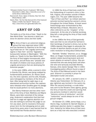 Army of God

“Ethiopian Artefact Found in Cupboard.” BBC News,                In 1984 the Army of God took credit for
   December 6, 2001. http://news.bbc.co.uk/1/hi/             the firebombing of a women’s clinic in Nor-
   world/africa/1695102.stm.
                                                             folk, Virginia, and another outside of Wash-
Ravenscroft, Trevor. Spear of Destiny. New York: Red
   Wheel/Weiser, 1987.
                                                             ington, D.C. The year 1984 became the
                                                             “Year of Fear and Pain” as militant abortion
Starck, Peter. “Are the Holy Grail and Ark of the Covenant
   Hidden on Baltic Sea Island?” Rense.com.                  activists torched twenty-five women’s clinics
   http://www.rense.com/general6/baltic.htm.                 throughout the United States. At least seven
                                                             firebombings were orchestrated by Rev.
                                                             Michael Bray of Bowie, Maryland, who is
          ARMY OF GOD                                        often referred to as the “chaplain” of the
                                                             movement. At the site of a Norfolk bombing,
The battle cry of the Army of God, “Death to the             Bray left a note giving the Army of God credit
New World Order,” has become a death sen-                    for the act.
tence for abortion clinics and their staffs.
                                                                In the 1980s the Army of God generally
                                                             took care that no one should be harmed in
    he Army of God is an extremist religious
T   group that was organized about 1962
and has declared its objective to be the wag-
                                                             their bombings of women’s clinics, but as the
                                                             1990s dawned, Bray began to advocate the
                                                             murder of abortion doctors as part of a theo-
ing of total war on “the ungodly communist
                                                             cratic revolution to bring about biblical laws.
regime in New York” and the “legislative,
bureaucratic lackeys in Washington.” With the                   Rachelle “Shelley” Shannon, a.k.a. Shaggy
battle cry “Death to the New World Order,”                   West, an Oregon fundamentalist, prowled the
the Army of God targets homosexuals, abor-                   western states launching butyric acid and
tion clinics, and all those who “preside over                arson attacks on women’s clinics. She pro-
the death of children and issue policies of                  claimed that she was doing God’s will when
ungodly perversions that are destroying the                  she shot and seriously wounded Wichita,
American people.”                                            Kansas, clinic doctor George Tiller in 1993.
                                                             Investigating police officers found a copy of
   In the early 1980s, while a women’s clinic
                                                             The Army of God Manual buried in her back-
in Granite City, Illinois, was being mobbed by
                                                             yard. Shannon is currently in prison for
fundamentalist protesters, Dr. Hector Zeval-
                                                             attempted murder and arson.
los, the clinic operator, and his wife, Rosalee,
were kidnapped by members of the Army of                        On January 16, 1997, a women’s clinic in
God. After being held for eight days in an                   Atlanta was firebombed. On February 21 a
abandoned ammunition bunker, the captives                    gay nightclub was torched in the same city.
were released when Zevallos gave his pledge                  After the second bombing, a crude letter
that he would perform no more abortions.                     was sent to the Reuters news agency, giving
   Don Benny Anderson and two other mem-                     the Army of God the credit and warning that
bers of the Army of God, Matthew and Wayne                   any persons involved in abortion would
Moore, were later convicted of the kidnap-                   “become victims of retribution” and that
ping. Anderson’s explanation that God had                    “sodomites” would always be one of the
told him to wage war against abortion cen-                   group’s targets.
ters did nothing to convince the judge to cut                   On October 23, 1998, James Kopp, a.k.a.
him any slack, and he received a thirty-year                 Atomic Dog, murdered Dr. Barnett Slepian, a
prison term for the kidnapping and an addi-                  well-known abortion doctor in upstate New
tional thirty years when it was learned that he              York. Hailed by his fellow Army of God mem-
had torched two Florida abortion clinics.                    bers as a holy man who executed a wicked

C O NS PI R AC I E S   AND   SECRET SOCIETIES                                                           [35]
 