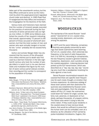 Woodpecker

latter part of the seventeenth century, but the            Notestein, Wallace. A History of Witchcraft in England.
Holy Office continued to serve as the instru-                 New York: Thomas Y. Crowell, 1968.
ment by which the papal government regulated               Russell, Jeffrey Burton. Witchcraft in the Middle Ages.
                                                              Ithaca, NY: Cornell University Press, 1972.
church order and doctrine. In 1965 Pope Paul
                                                           Seligmann, Kurt. The History of Magic. New York: Pan-
VI reorganized the Holy Office and renamed it
                                                              theon, 1948.
the Congregation for the Doctrine of the Faith.
   Various texts and historians have claimed
that the number of innocent people executed
for the practice of witchcraft during the four                       WOODPECKER
centuries of active persecution was as high
as nine million. In 1999 Jenny Gibbons pub-                The tap-tap-tap of the secret Russian “wood-
lished the results of her research indicating              pecker” beamed ELF at U.S. coastal cities,
that overall, approximately 75 percent to 80               causing anxiety, depression, and suicides
percent of those accused of witchcraft were                among the populace.
women, but that the total number of men and
                                                             n 1975 and the years following, conspiracy
women who were actually hanged or burned
for the “crime” probably did not exceed forty
thousand.
                                                           I theorists were greatly concerned by warn-
                                                           ings that Soviet submarines were beaming
                                                           ELF at U.S. coastal cities. (ELF, extremely low
   Author and scholar Margot Adler has dis-
                                                           frequency, is the band of radio frequencies
covered that the source of the oft-quoted
                                                           from 3 to 300 Hz.) According to conspiracists,
nine million witches put to death was first
                                                           the low frequency caused a general malaise,
used by a German historian in the late eigh-
                                                           headaches, depression, even suicides among
teenth century who took the number of peo-
                                                           the coastal population. Listening devices had
ple killed in a witch hunt in his own German
                                                           picked up the ELF transmission, which was
state and multiplied that figure by the num-
                                                           described as a “tap, tap, tap, tap, tap,” sound-
ber of years various penal statues existed,
                                                           ing very much like a woodpecker knocking his
then reconfigured the number to correspond
                                                           beak against a tree trunk.
to the population of Europe.
                                                               Secret Russian neuromedical research dis-
Sources                                                    covered that there are specific brain frequen-
Adler, Margot. “A Time for Truth: Wiccans Struggle with    cies for each mood, thought, or emotion that
   Information that Revisions Their History.” Beliefnet.   humans experience. An extensive catalog of
   http://www.beliefnet.com/story/40/story_4007.
                                                           these brain actions with their distinctive fre-
   html.
                                                           quencies was established by Russian scien-
Buckland, Raymond. Witchcraft from the Inside. Rev.
   and enl. ed. St. Paul, MN: Llewellyn, 1995.             tists and psychologists. From the shadowy
Gibbons, Jenny. “A New Look at the Great European          waters off the U.S. coast, the submarines
   Witch Hunt.” (Excerpted from “The Great European        could beam ELF waves for anger, suicide, hys-
   Witch Hunt,” published in the Autumn 1999 issue         teria, lust, paranoia, or depression at hun-
   of PanGaia.) Beliefnet. http://www.beliefnet.com/       dreds, perhaps thousands, of unaware victims.
   story/17/story_1744_1.html.                             The Soviet subs weren’t trying to blitz the
Jones, Adam. “Case Study: The European Witch-Hunts,        entire nation. If they could cause residents in
   c. 1450–1750.” Gendercide Watch. http://www.
   gendercide.org/case_witchhunts.html.                    the coastal areas to have nervous break-
Lea, Henry Charles. The Inquisition of the Middle Ages.    downs, that would be sufficient to prove that
   New York: Citadel Press, 1963.                          the human brain can be controlled, even at a
Murray, Margaret. The God of the Witches. Garden City,     distance, by the utilization of ELF carried by
   NY: Doubleday, 1960.                                    pulse-modulated microbeams. Eugene, Ore-

[504]                                                      C O NS PI R AC I E S   AND   SECRET SOCIETIES
 