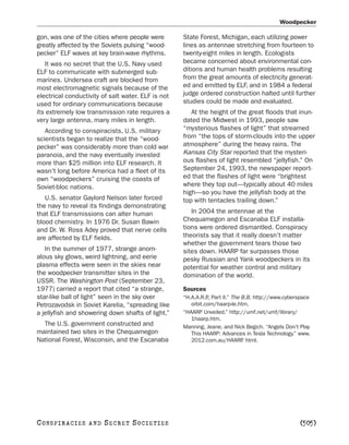 Woodpecker

gon, was one of the cities where people were        State Forest, Michigan, each utilizing power
greatly affected by the Soviets pulsing “wood-      lines as antennae stretching from fourteen to
pecker” ELF waves at key brain-wave rhythms.        twenty-eight miles in length. Ecologists
   It was no secret that the U.S. Navy used         became concerned about environmental con-
ELF to communicate with submerged sub-              ditions and human health problems resulting
marines. Undersea craft are blocked from            from the great amounts of electricity generat-
most electromagnetic signals because of the         ed and emitted by ELF, and in 1984 a federal
electrical conductivity of salt water. ELF is not   judge ordered construction halted until further
used for ordinary communications because            studies could be made and evaluated.
its extremely low transmission rate requires a         At the height of the great floods that inun-
very large antenna, many miles in length.           dated the Midwest in 1993, people saw
   According to conspiracists, U.S. military        “mysterious flashes of light” that streamed
scientists began to realize that the “wood-         from “the tops of storm-clouds into the upper
pecker” was considerably more than cold war         atmosphere” during the heavy rains. The
paranoia, and the navy eventually invested          Kansas City Star reported that the mysteri-
more than $25 million into ELF research. It         ous flashes of light resembled “jellyfish.” On
wasn’t long before America had a fleet of its       September 24, 1993, the newspaper report-
own “woodpeckers” cruising the coasts of            ed that the flashes of light were “brightest
Soviet-bloc nations.                                where they top out—typically about 40 miles
                                                    high—so you have the jellyfish body at the
   U.S. senator Gaylord Nelson later forced         top with tentacles trailing down.”
the navy to reveal its findings demonstrating
that ELF transmissions can alter human                 In 2004 the antennae at the
blood chemistry. In 1976 Dr. Susan Bawin            Chequamegon and Escanaba ELF installa-
and Dr. W. Ross Adey proved that nerve cells        tions were ordered dismantled. Conspiracy
are affected by ELF fields.                         theorists say that it really doesn’t matter
                                                    whether the government tears those two
   In the summer of 1977, strange anom-             sites down. HAARP far surpasses those
alous sky glows, weird lightning, and eerie         pesky Russian and Yank woodpeckers in its
plasma effects were seen in the skies near          potential for weather control and military
the woodpecker transmitter sites in the             domination of the world.
USSR. The Washington Post (September 23,
1977) carried a report that cited “a strange,       Sources
star-like ball of light” seen in the sky over       “H.A.A.R.P Part II.” The B.B. http://www.cyberspace
                                                              .,
Petrozavodsk in Soviet Karelia, “spreading like        orbit.com/haarp-le.htm.
a jellyfish and showering down shafts of light.”    “HAARP Unveiled.” http://umf.net/umf/library/
                                                       1haarp.htm.
  The U.S. government constructed and               Manning, Jeane, and Nick Begich. “Angels Don’t Play
maintained two sites in the Chequamegon                This HAARP: Advances in Tesla Technology.” www.
National Forest, Wisconsin, and the Escanaba           2012.com.au/HAARP html.
                                                                             .




C O NS PI R AC I E S   AND   SECRET SOCIETIES                                                     [505]
 
