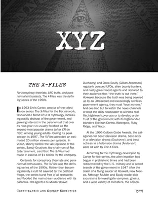 XYZ
                                                    Duchovny) and Dana Scully (Gillian Anderson)
          THE X-FILES                               regularly pursued UFOs, alien bounty hunters,
                                                    and nasty government agents and declared to
For conspiracy theorists, UFO buffs, and para-      their audience that “the truth is out there.”
normal enthusiasts, The X-Files was the defin-      However, because the truth was being covered
ing series of the 1990s.                            up by an ultrasecret and exceedingly ruthless
                                                    government agency, they must “trust no one.”
   n 1993 Chris Carter, creator of the televi-
I  sion series The X-Files for the Fox network,
fashioned a blend of UFO mythology, increas-
                                                    And one had but to watch the news channels
                                                    or read the daily newspaper to witness real-
                                                    life, high-level cover-ups or to develop a dis-
ing public distrust of the government, and          trust of the government with its high-handed
growing interest in the paranormal that over        blunders like Iran-Contra, Watergate, Ruby
its nine-year run usually finished as the           Ridge, and Waco.
second-most-popular drama (after ER on
NBC) among young adults. During its peak               At the 1996 Golden Globe Awards, the cat-
season in 1997, The X-Files attracted an esti-      egories for best television drama, best actor
mated 20 million viewers per episode. In            in a television drama (Duchovny), and best
2002, shortly before the last episode of the        actress in a television drama (Anderson)
series, Sandy Grushow, the chairman of Fox          were all won by The X-Files.
Entertainment, said that The X-Files had
                                                       According to the mythology developed by
made in excess of $1 billion for the company.
                                                    Carter for the series, the alien invasion had
    Certainly, for conspiracy theorists and para-   begun in prehistoric times and had been
normal enthusiasts, The X-Files was the defin-      rediscovered by the U.S. military and a secret
ing series of the 1990s. Rather than becom-         branch of the government in 1947 after the
ing merely a cult hit savored by the political      crash of a flying saucer at Roswell, New Mexi-
fringe, the series burst free of all restraints     co. Although Mulder and Scully made side
and flooded the mainstream audience with its        excursions to investigate vampires, ghosts,
paranoia. FBI agents Fox Mulder (David              and a wide variety of monsters, the compli-

C O NS PI R AC I E S   AND   SECRET SOCIETIES                                                [507]
 