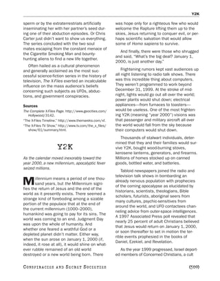 Y2K

sperm or by the extraterrestrials artificially          was hope only for a righteous few who would
inseminating her with her partner’s seed dur-           welcome the Rapture lifting them up to the
ing one of their abduction episodes. Or Chris           skies, Jesus returning to conquer evil, or per-
Carter just didn’t want to show us everything.          haps scientific salvation that would allow
The series concluded with the two soul                  some of Homo sapiens to survive.
mates escaping from the constant menace of
                                                          And finally, there were those who shrugged
the Cigarette Smoking Man and bounty-
                                                        and said, “What’s the big deal? January 1,
hunting aliens to find a new life together.
                                                        2000, is just another day.”
    Often hailed as a cultural phenomenon
and generally acclaimed as the most suc-                    Frightening rumors kept vast audiences up
cessful science-fiction series in the history of        all night listening to radio talk shows. There
television, The X-Files exerted an incalculable         was this incredible thing about computers.
influence on the mass audience’s beliefs                They weren’t programmed to work beyond
concerning such subjects as UFOs, abduc-                December 31, 1999. At the stroke of mid-
tions, and government conspiracies.                     night, lights would go out all over the world;
                                                        power plants would shut down; electrical
Sources                                                 appliances—from furnaces to toasters—
The Complete X-Files Page. http://www.geocities.com/    would be useless. One of the most frighten-
   Hollywood/3142.                                      ing Y2K (meaning “year 2000”) visions was
“The X-Files Timeline.” http://www.themareks.com/xf.    that passenger and military aircraft all over
“The X-Files TV Show.” http://www.tv.com/the_x_files/   the world would fall from the sky because
   show/61/summary.html.                                their computers would shut down.
                                                           Thousands of stalwart individuals, deter-
                                                        mined that they and their families would sur-
                       Y2K                              vive Y2K, bought wood-burning stoves,
                                                        kerosene lanterns, generators, and firearms.
As the calendar moved inexorably toward the             Millions of homes stocked up on canned
year 2000, a new millennium, apocalyptic fever          goods, bottled water, and batteries.
seized millions.
                                                           Tabloid newspapers joined the radio and
                                                        television talk shows in bombarding an
       illennium means a period of one thou-
M      sand years, but the Millennium signi-
fies the return of Jesus and the end of the
                                                        already nervous population with prophecies
                                                        of the coming apocalypse as elucidated by
                                                        historians, scientists, theologians, Bible
world as it presently exists. There seemed a
                                                        scholars, futurists, aboriginal seers from
strange kind of foreboding among a sizable
                                                        many cultures, psychic-sensitives from
portion of the populace that at the end of
                                                        around the world, and UFO contactees chan-
the current millennium (1000–2000),
                                                        neling advice from outer-space intelligences.
humankind was going to pay for its sins. The
                                                        A 1997 Associated Press poll revealed that
world was coming to an end. Judgment Day
                                                        nearly 25 percent of adult Christians believed
was upon the whole of humanity. And
                                                        that Jesus would return on January 1, 2000,
whether one feared a wrathful God or a
                                                        or soon thereafter to set in motion the ter-
depleted planet didn’t matter. Either way,
                                                        rible events prophesied in the books of
when the sun arose on January 1, 2000 (if,
                                                        Daniel, Ezekiel, and Revelation.
indeed, it rose at all), it would shine on what-
ever rubble remained of an old world                       As the year 1999 progressed, Israel deport-
destroyed or a new world being born. There              ed members of Concerned Christians, a cult

C O NS PI R AC I E S   AND   SECRET SOCIETIES                                                    [509]
 