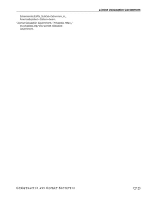 Zionist Occupation Government

   Extremism&LEARN_SubCat=Extremism_in_
   America&xpicked=2&item=beam.
“Zionist Occupation Government.” Wikipedia. http://
   en.wikipedia.org/wiki/Zionist_Occupied_
   Government.




C O NS PI R AC I E S   AND   SECRET SOCIETIES                                 [513]
 