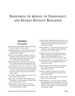 R E S OU RC E S T O A S S I S T I N C O NS PI R AC Y
       A N D S E C R E T S O C I E T Y R E S E A RC H




                                                    Posner, Gerald. Killing the Dream: James Earl
                   BOOKS                              Ray and the Assassination of Martin Luther
                  Assassinations                      King. New York: Harvest/Harcourt Brace
                                                      Jovanovich, 1999.
Bresler, Fenton.Who Killed John Lennon? New
   York: St. Martin’s Press, 1990.                  Prouty, Fletcher L. JFK: The CIA, Vietnam, and
                                                       the Plot to Assassinate John F. Kennedy.
Crenshaw, Charles A. Trauma Room One: The
                                                       Carol Stream, IL: Carol, 1996.
   JFK Medical Coverup Exposed. New York:
   Paraview Press, 2001.                            Rhodehamel, John, and Louise Taper, eds.
Hidell, Al. The Conspiracy Reader: From the           Right or Wrong, God Judge Me: The Writ-
   Deaths of JFK and John Lennon to Govern-           ings of John Wilkes Booth. Pbk. ed.
   ment Sponsored Alien Cover-Ups. New                Urbana: University of Illinois Press, 2001.
   York: Kensington/Citadel, 1999.                  Ruddy, Christopher. The Strange Death of Vin-
Kaiser, Robert Blair. RFK Must Die! A History         cent Foster: An Investigation. New York:
   of the Robert Kennedy Assassination and            Free Press, 1997.
   Its Aftermath. New York: E. P Dutton, 1970.
                                .
                                                    Spoto, Donald. Marilyn Monroe: The Biogra-
Klaber, William, and Philip H. Melanson. Shad-        phy. 1993; reprint, New York: Cooper
   ow Play: The Murder of Robert F. Kennedy,          Square Press, 2001.
   the Trial of Sirhan Sirhan, and the Failure of
   American Justice. New York: St. Martin’s         Summers, Anthony. Goddess: The Secret
   Press, 1997.                                       Lives of Marilyn Monroe. New York: Ran-
                                                      dom House, 1987.
Lane, Mark. Plausible Denial. New York: Thun-
   der’s Mouth Press, 1991.                         Thomas, Evan. The Very Best Men. New York:
Marks, John. The Search for the Manchurian            Simon & Schuster, 1995.
   Candidate: The CIA and Mind Control. New         Tidwell, William A., James O. Hall, and David
   York: Times Books, 1979.                            Winfred Gaddy. Come Retribution: The Con-
Pepper, William. Orders to Kill: The Truth             federate Secret Service and the Assassina-
   behind the Murder of Martin Luther King,            tion of Lincoln. Oxford: University Press of
   Jr. New York: Warner, 1998.                         Mississippi, 1988.


C O NS PI R AC I E S   AND   SECRET SOCIETIES                                                [515]
 
