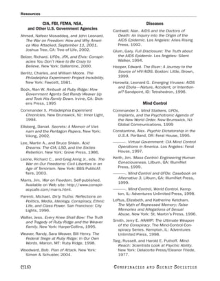 Resources

           CIA, FBI, FEMA, NSA,                                           Diseases
    and Other U.S. Government Agencies             Cantwell, Alan. AIDS and the Doctors of
Ahmed, Nafeez Mosaddeq, and John Leonard.            Death: An Inquiry into the Origin of the
  The War on Freedom: How and Why Ameri-             AIDS Epidemic. Los Angeles: Aries Rising
  ca Was Attacked, September 11, 2001.               Press, 1992.
  Joshua Tree, CA: Tree of Life, 2002.             Glum, Gary. Full Disclosure: The Truth about
Belzer, Richard. UFOs, JFK, and Elvis: Conspir-       the AIDS Epidemic. Los Angeles: Silent
  acies You Don’t Have to Be Crazy to                 Walker, 1994.
  Believe. New York: Ballantine, 2000.             Hooper, Edward. The River: A Journey to the
Berlitz, Charles, and William Moore. The             Source of HIV-AIDS. Boston: Little, Brown,
  Philadelphia Experiment: Project Invisibility.     1999.
  New York: Fawcett, 1981.                         Horowitz, Leonard G. Emerging Viruses: AIDS
                                                     and Ebola—Nature, Accident, or Intention-
Bock, Alan W. Ambush at Ruby Ridge: How
                                                     al? Sandpoint, ID: Tetrahedron, 1996.
  Government Agents Set Randy Weaver Up
  and Took His Family Down. Irvine, CA: Dick-
  ens Press, 1995                                                    Mind Control
Commander X. Philadelphia Experiment               Commander X. Mind Stalkers, UFOs,
  Chronicles. New Brunswick, NJ: Inner Light,        Implants, and the Psychotronic Agenda of
  1994.                                              the New World Order. New Brunswick, NJ:
                                                     Global Communications, 1999
Ellsberg, Daniel. Secrets: A Memoir of Viet-
   nam and the Pentagon Papers. New York:          Constantine, Alex. Psychic Dictatorship in the
   Viking, 2002.                                     U.S.A. Portland, OR: Feral House, 1995.
Lee, Martin A., and Bruce Shlain. Acid             ———. Virtual Government: CIA Mind Control
  Dreams: The CIA, LSD, and the Sixties             Operations in America. Los Angeles: Feral
  Rebellion. New York: Grove Press, 1986.           House, 1997.

Leone, Richard C., and Greg Anrig Jr., eds. The    Keith, Jim. Mass Control: Engineering Human
  War on Our Freedoms: Civil Liberties in an         Consciousness. Lilburn, GA: IllumiNet
  Age of Terrorism. New York: BBS PublicAf-          Press, 1999.
  fairs, 2003.                                     ———. Mind Control and UFOs: Casebook on
                                                    Alternative 3. Lilburn, GA: IllumiNet Press,
Marrs, Jim. War on Freedom. Self-published.
                                                    1999.
  Available on Web site: http://www.conspir-
  acycafe.com/marrs.html.                          ———. Mind Control, World Control. Kemp-
                                                    ton, IL: Adventures Unlimited Press, 1998.
Parenti, Michael. Dirty Truths: Reflections on
  Politics, Media, Ideology, Conspiracy, Ethnic    Loftus, Elizabeth, and Katherine Ketcham.
  Life, and Class Power. San Francisco: City          The Myth of Repressed Memory: False
  Lights, 1996.                                       Memories and Allegations of Sexual
                                                      Abuse. New York: St. Martin’s Press, 1996.
Walter, Jess. Every Knee Shall Bow: The Truth
  and Tragedy of Ruby Ridge and the Weaver         Smith, Jerry E. HAARP: The Ultimate Weapon
  Family. New York: HarperCollins, 1995.             of the Conspiracy. The Mind-Control Con-
                                                     spiracy Series. Kempton, IL: Adventures
Weaver, Randy, Sara Weaver, Bill Henry. The          Unlimited Press, 1998.
  Federal Siege at Ruby Ridge: In Our Own
                                                   Targ, Russell, and Harold E. Puthoff. Mind-
  Words. Marion, MT: Ruby Ridge, 1998.
                                                      Reach: Scientists Look at Psychic Ability.
Woodward, Bob. Plan of Attack. New York:              New York: Delacorte Press/Eleanor Friede,
  Simon & Schuster, 2004.                             1977.


[516]                                              C O NS PI R AC I E S   AND   SECRET SOCIETIES
 