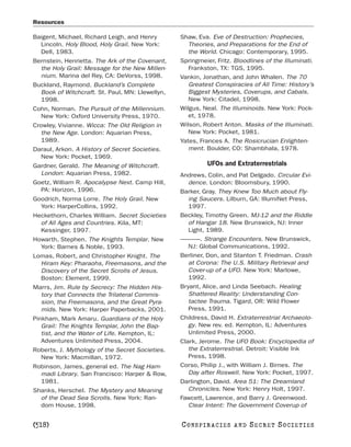 Resources

Baigent, Michael, Richard Leigh, and Henry       Shaw, Eva. Eve of Destruction: Prophecies,
  Lincoln. Holy Blood, Holy Grail. New York:        Theories, and Preparations for the End of
  Dell, 1983.                                       the World. Chicago: Contemporary, 1995.
Bernstein, Henrietta. The Ark of the Covenant,   Springmeier, Fritz. Bloodlines of the Illuminati.
  the Holy Grail: Message for the New Millen-       Frankston, TX: TGS, 1995.
  nium. Marina del Rey, CA: DeVorss, 1998.       Vankin, Jonathan, and John Whalen. The 70
Buckland, Raymond. Buckland’s Complete              Greatest Conspiracies of All Time: History’s
  Book of Witchcraft. St. Paul, MN: Llewellyn,      Biggest Mysteries, Coverups, and Cabals.
  1998.                                             New York: Citadel, 1998.
Cohn, Norman. The Pursuit of the Millennium.     Wilgus, Neal. The Illuminoids. New York: Pock-
  New York: Oxford University Press, 1970.          et, 1978.
Crowley, Vivianne. Wicca: The Old Religion in    Wilson, Robert Anton. Masks of the Illuminati.
   the New Age. London: Aquarian Press,             New York: Pocket, 1981.
   1989.                                         Yates, Frances A. The Rosicrucian Enlighten-
Daraul, Arkon. A History of Secret Societies.       ment. Boulder, CO: Shambhala, 1978.
  New York: Pocket, 1969.
Gardner, Gerald. The Meaning of Witchcraft.                UFOs and Extraterrestrials
  London: Aquarian Press, 1982.                  Andrews, Colin, and Pat Delgado. Circular Evi-
Goetz, William R. Apocalypse Next. Camp Hill,       dence. London: Bloomsbury, 1990.
  PA: Horizon, 1996.                             Barker, Gray. They Knew Too Much about Fly-
Goodrich, Norma Lorre. The Holy Grail. New          ing Saucers. Lilburn, GA: IllumiNet Press,
  York: HarperCollins, 1992.                        1997.
Heckethorn, Charles William. Secret Societies    Beckley, Timothy Green. MJ-12 and the Riddle
  of All Ages and Countries. Kila, MT:              of Hangar 18. New Brunswick, NJ: Inner
  Kessinger, 1997.                                  Light, 1989.
Howarth, Stephen. The Knights Templar. New       ———. Strange Encounters. New Brunswick,
  York: Barnes & Noble, 1993.                       NJ: Global Communications, 1992.
Lomas, Robert, and Christopher Knight. The       Berliner, Don, and Stanton T. Friedman. Crash
  Hiram Key: Pharaohs, Freemasons, and the          at Corona: The U.S. Military Retrieval and
  Discovery of the Secret Scrolls of Jesus.         Cover-up of a UFO. New York: Marlowe,
  Boston: Element, 1999.                            1992.
Marrs, Jim. Rule by Secrecy: The Hidden His-     Bryant, Alice, and Linda Seebach. Healing
  tory that Connects the Trilateral Commis-         Shattered Reality: Understanding Con-
  sion, the Freemasons, and the Great Pyra-         tactee Trauma. Tigard, OR: Wild Flower
  mids. New York: Harper Paperbacks, 2001.          Press, 1991.
Pinkham, Mark Amaru. Guardians of the Holy       Childress, David H. Extraterrestrial Archaeolo-
   Grail: The Knights Templar, John the Bap-        gy. New rev. ed. Kempton, IL: Adventures
   tist, and the Water of Life. Kempton, IL:        Unlimited Press, 2000.
   Adventures Unlimited Press, 2004.             Clark, Jerome. The UFO Book: Encyclopedia of
Roberts, J. Mythology of the Secret Societies.      the Extraterrestrial. Detroit: Visible Ink
  New York: Macmillan, 1972.                        Press, 1998.
Robinson, James, general ed. The Nag Ham-        Corso, Philip J., with William J. Birnes. The
  madi Library. San Francisco: Harper & Row,        Day after Roswell. New York: Pocket, 1997.
  1981.                                          Darlington, David. Area 51: The Dreamland
Shanks, Herschel. The Mystery and Meaning           Chronicles. New York: Henry Holt, 1997.
  of the Dead Sea Scrolls. New York: Ran-        Fawcett, Lawrence, and Barry J. Greenwood.
  dom House, 1998.                                  Clear Intent: The Government Coverup of


[518]                                            C O NS PI R AC I E S   AND   SECRET SOCIETIES
 