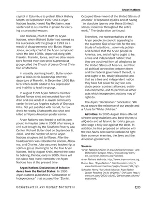 Aryan Nations

capitol in Columbus to protest Black History      Occupied Government of the United States of
Month. In September 1997 Ohio’s Aryan             America” of repeated injuries and of having
Nations leader, Harold Ray Redfaeirn, was         “an absolute tyranny over these [United]
sentenced to six months in prison for carry-      states; moreover throughout the entire
ing a concealed weapon.                           world.” The declaration continued:
   Carl Franklin, chief of staff for Aryan           Therefore, the representatives of the
Nations, whom Richard Butler had named as            Aryan people, in council, appealing to
his successor, left the group in 1993 as a           the supreme God of our folk for the rec-
result of disagreements with Butler. Wayne           titude of intentions…solemnly publish
Jones, security chief at the Aryan compound          and declare that the Aryan people in
since the late 1980s, departed along with            America, are, and of rights ought to be,
Franklin. Franklin, Jones, and two other mem-        a free and independent nation; that
bers formed their own white-supremacist              they are absolved from all allegiance to
group called the Church of Jesus Christ Chris-       the United States of America, and that
tian of Montana.                                     all political connection between them
    In steadily declining health, Butler under-      and the Federal government thereof, is
went a crisis in his leadership after the            and ought to be, totally dissolved; and
departure of Franklin. In December 1995 But-         that as a free and independent nation
ler’s wife’s death added to his depression           they have full power to levy war, con-
and inability to lead the group.                     clude peace, contract alliances; estab-
                                                     lish commerce, and to perform all other
    In August 1999 Aryan Nations member              acts which independent nations may of
Buford Furrow shot and wounded four chil-            right do.
dren and one adult at a Jewish community
                                                     The Aryan “Declaration” concludes: “We
center in the Los Angeles suburb of Granada
                                                  must secure the existence of our people and
Hills. Not yet satisfied with his kill, Furrow
                                                  a future for White children.”
drove to nearby Chatsworth and shot and
killed a Filipino American postal carrier.           Activities: In 2005 August Kreis offered
                                                  sincere congratulations and best wishes to
   Aryan Nations was forced to sell its com-
                                                  al-Qaeda and all Islamic terrorists groups
pound in Hayden Lake in 2000 after losing a
                                                  who wage a holy war against the West. In
civil suit brought by the Southern Poverty Law
                                                  addition, he has proposed an alliance with
Center. Richard Butler died on September 8,
                                                  the neo-Nazis and Islamic radicals to fight
2004, and the number of active Aryan
                                                  their common enemies, the Jews and the
Nations chapters fell to fifteen. After the
                                                  American government.
headquarters was relocated to Lincoln, Alaba-
ma, and Charles Juba assumed leadership, a
                                                  Sources
splinter group claiming to be the true Aryan
                                                  “Aryan Nations/Church of Jesus Christ Christian.” Anti-
Nations, led by August Kreis, moved the base         Defamation League. http://www.adl.org/learn/
to Sebring, Florida, early in 2005. Kreis will       ext_us/Aryan_Nations.asp?xpicked.
not state how many members the Aryan              Aryan Nations Web site. http://www.aryan-nations.org.
Nations has at the present time.                  Burns, Alex. “Aryan Nation.” Disinformation. http://
                                                     www.disinfo.com/archive/pages/dossier/id7/pg1.
   Aryan Nations Declaration of Indepen-
                                                  Schuster, Henry. “An Unholy Alliance: Aryan Nation
dence from the United States: In 1996                Leader Reaches Out to al Qaeda.” CNN.com. http://
Aryan Nations published a “Declaration of            www.cnn.com/2005/US/03/29/schuster.column/
Independence” that accused the “Zionist              index.html.


C O NS PI R AC I E S   AND   SECRET SOCIETIES                                                      [37]
 