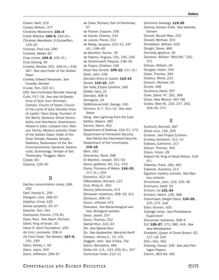 Index

Cream, Neill, 219                          de Clare, Richard, Earl of Pembroke,      Dominion theology, 119–20
Creasy, William, 377                        67                                       Dominy, Doreen Edith. See Valiente,
Creativity Movement, 101–3                 de Floyran, Esquire, 248                   Doreen
Crédit Mobilier, 103–4, 104 (ill.)         de Gaulle, Charles, 231                   Donald, Beulah Mae, 253
Christian Manifesto, A (Schaeffer),        de Lancre, Pierre, 212                    Donald, Michael, 253
 119–20                                    de Molay, Jacques, 210–11, 247            Donaldson, William, 429
Crisman, Fred Lee, 290                      (ill.), 248–49                           Donghi, Diane, 489
Cronkite, Walter, 62                       de Montfort, Simon, 78                    Donnelly, Ignatius, 39
Crop circles, 104–6, 105 (ill.)            de Payens, Hugues, 191, 245, 249          Donovan, William “Wild Bill,” 292,
Crop dusting, 95                           de Shishmareff, Paquita, 138–39            371
Crowley, Aleister, 302, 349 (ill.), 439,   de Troyes, Chrétien, 190                  Dotson, William, 45
 497. See also Order of the Golden         Dead Sea Scrolls, 109–12, 111 (ill.)      Douglas, Helen, 334
 Dawn                                      Dean, John, 336                           Doyle, Thomas, 394
Crowley, Edward Alexander. See             Decided Ones of Jupiter, 112–14           Dreyfus, Alfred, 223
 Crowley, Aleister                         Deists, 114–15, 120                       Drosnin, Michael, 50
Cruise, Tom, 422 (ill.)                    Del Valle, Eladio Cerefine, 240           Druids, 498
CRV. See Controlled Remote Viewing         DeMar, Gary, 21                           Duchovny, David, 507
Cults, 517–18. See also Al-Qaeda;          Demeter, 308–9                            Duke, David, 47, 261, 366
 Army of God; Aum Shinrikyo;               Demigods, 24                              Dulce, New Mexico, 467–68
 Cathars; Church of Satan; Church          DeMohrenschildt, George, 240              Dulles, Allen W., 233, 237, 292,
 of the Lamb of God; Decided Ones          Demons, 6–7, 211–12. See also              344–45, 371
 of Jupiter; Falun Gong; Fountain of        Satan
 the World; Garduna; Ghost Dance;          Deng. See Lightning from the East
 Goths and Neo-Nazis; Hashshasin;          DeNiro, Robert, 385                                        E
 Heaven’s Gate; Leopard men; Man-          Dennis, Glenn, 402                        Eastlund, Bernard, 487
 son Family; Mystery schools; Order        Department of Defense, 154–57, 173        Ebola virus, 156, 209
 of the Golden Dawn; Order of the          Department of Homeland Security.          Echelon. See Project Echelon
 Solar Temple; Peoples Temple;              See Patriot Act/Homeland Security        Ecstasy (emotion), 311–12
 Raëlians; Restoration of the Ten          Department of the Unorthodox,             Eddows, Catherine, 217
 Commandments; Santería; Satanic            115–16                                   Edison, Thomas, 442
 cults; Scientology; Temple of Set;        Dero, 182                                 Edson, Hiram, 28
 Theosophy; Thuggee; Waco                  Descartes, René, 398                      Edward VII, King of Great Britain, 218
Cybele, 60                                 Di Mambro, Joseph, 351–52                   (ill.)
Cydonia, 129–30                            Diana, goddess, 60, 211, 416              Edwards, Frank, 290, 462
                                           Diana, Princess of Wales, 116–19,         Edwards, Susanna, 213
                                            117 (ill.), 204                          Egyptian mystery schools. See Mys-
                                           Dianetics, 422–24
                  D                        DiBenedetto, Richard, 123
                                                                                       tery schools
                                                                                     Ehrlichman, John, 333, 335–36
Dachau concentration camp, 188,            Dick, Philip K., 462                      Eichmann, Adolf, 50
 292                                       Dietary deficiencies, 474                 Einhorn, Ira 121–24
Dahl, Harold A., 290                       Dionysian mysteries, 308–10, 311          Einstein, Albert, 126, 388
Dahlgren, Ulric, 266–67                    Dionysus, 308–10                          Eisenhower, Dwight David, 124–26,
Dajibhai, Vimal, 420                       Dioxin, inflicted, 475                      225, 274, 334
Daniel (prophet), 25–27                    Diseases. See Bacteriological war-        Eldor, Amiram, 420
Daschle, Tom, 491                           fare; Biological warfare                 Eldridge (ship). See Philadelphia
Dashwood, Francis, 179–81                  Dixon, Jeane, 337                           Experiment
Dass, Ram. See Alpert, Richard             Dixon, Thomas, 252                        Eleusinian mysteries, 308–9
David, King of Israel, 33                  Djwhal Khul, 322–23                       ELF, 126–27, 173, 380, 416. See
David H. Koch Foundation, 250              DK. See Djwhal Khul                         also Woodpecker
da Vinci, Leonardo, 108–9                  Do. See Applewhite, Marshall Herff        Elizabeth, Queen of Great Britain, 62,
Da Vinci Code, The (Brown), 107–9,         Dobson, James C., 15, 101                   117–18, 204
 191, 249                                  Doggett, John. See X-Files, The           Elkin, Don, 462
Davis, Ashley J., 64                       Dohrn, Bernadine, 489                     Ellsberg, Daniel, 336. See also Pen-
Davis, Jayna, 344                          Dollar bill, U.S., 143, 205 (ill.), 207     tagon Papers
Davis, Jefferson, 266–67                   Dominican Order, 210–11                   Elohim, 383–84, 481


C O NS PI R AC I E S    AND    SECRET SOCIETIES                                                                     [527]
 