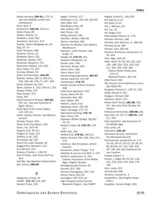 Index

Global warming, 160–61, 172–73.           Hagan, Thomas, 277                     Hilgard, Ernest R., 199–200
 See also Weather control and             Haldeman, H. R., 335–36, 359–60        Hill, Barney, 9–10
 manipulation                             Hale, Matt, 102                        Hill, Betty, 9–10
Glum, Gary, 4                             Hale-Bopp comet, 48                    Hill, J. Michael, 257
Gnosticism, 162–64, 163 (ill.)            Hall, Andrew, 420                      Hill, Joe, 23
Gober, Paula, 89                          Hall, Prince, 144                      Hill, Roger, 419
Godwin, William, 21                       Halley, Edmund, 184                    Hillenkoetter, Roscoe H., 275
Goebbels, Josef, 492                      Hamilton, William, 468–69              Himmler, Heinrich, 188
Goedsche, Hermann, 373                    Hamlin, Hannibal, 266                  Hinckley, John Warnock, Jr., 384–86
Goethe, Johann Wolfgang von, 24           Hammer for Witches. See Malleus        Hinckley, Scott, 385
Gog, 25, 29                                Maleficarum                           Hinman, Gary, 283–84
Gold, Theodore, 489                       Hampton, Judith Darlene. See
                                                                                 Hispanic Americans, persecution of,
Goldman, Emma, 22                          Knight, JZ
                                                                                  93, 494
Goldwater, Barry, 225                     Hangar 18, 173–74, 401
                                                                                 Hiss, Alger, 333–34
Goodman, Andrew, 253                      Harakat ul-Mujahidin, 16
                                                                                 Hitler, Adolf, 34, 50, 68, 102, 134
Goodman, Benjamin, 276                    Harlow, Jean, 296
                                                                                  156, 186, 204, 223, 316, 320
Gorbachev, Mikhail, 143, 203              Harriman, Averell, 430
                                                                                  (ill.), 355, 392, 430, 481
Gore, Albert, 74, 233                     Harris, Clara, 268
                                                                                      Francis Parker Yockey and,
Gormley, William, 65                      Harris, Kevin, 410                            510–11
Goths and Neo-Nazis, 164–65               Harvard drug experiments, 464–67            Werewolf fixation, 491–93
Gottlieb, Sidney, 292–3, 293 (ill.),      Harvey, Lawrence, 279–80
                                                                                 Hitler Youth, 492
 294, 345–46, 376–77, 437, 466            Hashshashin, 174–75
Gould, Stephen Jay, 510                                                          HIV (Human immunodeficiency virus).
                                          Hasidic Druids of North America,
Grant, Ulysses S., 103, 104 (ill.), 252                                           See AIDS/HIV
                                           498
Graves, Phillip, 374                                                             Hoagland, Richard C., 129–31, 302
                                          Hate-crime legislation, 452
Gray, Gordon, 275                                                                Hodel, Donald P 101
                                                                                                  .,
                                          Hause, David, 64–65
Grays, 467                                                                       Hodgson, Richard, 446
                                          Haushofer, Karl, 481
Great Pyramid of Cheops, 165–68,                                                 Hofmann, Albert, 375
                                          Haut, Walter, 400
 167 (ill.). See also Pyramids of         Hawkins, Jacob, 510                    Hollow Earth theory, 181–86, 183
 Egypt; Sphinx                                                                    (ill.). See also Thule Society; Vril
                                          Hayakawa, Norio, 325–26
Great Seal of the United States,                                                  Society
                                          Hayer, Talmadge, 277–79
 143, 205 (ill.)                                                                 Holocaust revisionists, 186–88, 261
                                          Haymarket bombing, 175–76
Greek mystery schools. See Mystery        Hays, Henry, 253                       Holy Grail, 34, 107–9, 189–91, 190
 schools                                  Haywood, William Dudley “Big Bill,”     (ill.), 245
Greeley, Horace, 250                       22–23                                 Holy Inquisition. See Inquisition of
Green Earth Foundation, 393               Heaven’s Gate, 48, 176–79, 178          the Middle Ages
Green, Jim, 243–44                         (ill.)                                Holy Lance, 34
Gregory, Dick, 92 (ill.)                  Heflin, Rex, 290                       Holy Vehm, 191–93
Gregory IX, Pope, 210                     Hellfire Club, 179–81, 180 (ill.)      Homeland Security. See Patriot
Griffiths, D. W., 252                     Helms, Richard, 292, 294, 345, 371,     Act/Homeland Security
Grimstead, Jay, 120                        376                                   Homosexuals, persecution of, 1–4,
Groom Dry Lake, Nevada, 30                Helvetius. See Schweitzer, Johann       15–16, 18–19, 20–22, 35–36, 81,
Guggenheim, Benjamin, 223                  Friedrich                              82, 83–84, 91, 101, 196, 316,
Gui, Bernard, 211                         Henderson, Oliver “Pappy,” 174          427–28. See also Traditional Val-
Guiteau, Charles J., 149–52               Hepatitis B vaccine and AIDS, 2, 475    ues Coalition
Gulf of Tonkin. See Tonkin Gulf inci-     Heretics, persecution of. See          Hooper, Edward, 3
 dent                                      Cathars; Inquisition of the Middle    Hoover, J. Edgar, 69, 91–92, 152,
Gulf War. See Operation Desert Storm       Ages; Knights Templar                  231, 233, 240, 242, 258, 278,
Gun control, 168–69                       Heritage Groups Council, 69             335
                                          Hermes, 307, 309                       Horn, Jenny, 213
                                          Hermes Trismegistus, 307, 310          Horned God, 500
                  H                       Herold, David, 263–65                  Horowitz, Leonard G., 4
Haagensen, Erling, 34                     Herrington, Cliff, 315–16              Hospitallers. See Knights Hospi-
HAARP, 171–73, 416, 487                   High Frequency Active Auroral           tallers
Hackert, Frank, 165                        Research Program. See HAARP           Houghton, Sandra Wright, 393


C O NS PI R AC I E S   AND    SECRET SOCIETIES                                                                 [529]
 
