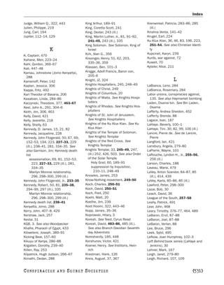 Index

Judge, William Q., 322, 443             King Arthur, 189–91                      Krenwinkel, Patricia, 283–86, 285
Julien, Philippe, 219                   King, Coretta Scott, 241                  (ill.)
Jung, Carl, 164                         King, Dexter, 243 (ill.)                 Krishna Venta, 141–42
Jupiter, 112–14, 129                    King, Martin Luther, Jr., 81, 91–92,     Krugel, Earl, 224
                                          241–45, 243 (ill.), 335                Ku Klux Klan, 36, 46, 83, 196, 223,
                                        King Solomon. See Solomon, King of        251–54. See also Christian Identi-
                 K                        Israel                                  ty
                                        Kirk, Alan G., 356                       Kupcinet, Karyn, 239
K, Captain, 470
                                        Kissinger, Henry, 51, 62, 203,           Kurds, war against, 72
Kahane, Meir, 223–24
                                          335–36, 359                            Kuwait, 70
Kahl, Gordon, 366–67
                                        Klassen, Ben, 101–3                      Kyteler, Alice, 211
Kali, 447–48
Kamau, Johnstone (Jomo Kenyatta),       Knigge, Adolf Francis, Baron von,
  288                                     205–6
Kamenoff, Peter, 142                    Knight, JZ, 324                                           L
Kaplan, Jessica, 306                    Knights Hospitallers, 245, 248–49        LaBianca, Leno, 284
Kappe, Fritz, 492                       Knights of Christ, 249                   LaBianca, Rosemary, 284
Karl Theodor of Bavaria, 206            Knights of Columbus, 20                  Labor unions, conspiracies against,
Kasabian, Linda, 284–86                 Knights of Malta. See Knights Hospi-      135. See also Haymarket bombing
Kaczynski, Theodore, 377, 463–67          tallers                                Laden, Osama bin. See Bin Laden,
Keel, John A., 291, 304–6               Knights of Rhodes. See Knights Hos-       Osama
Keith, Jim, 306, 463                      pitallers                              Lafferty, Andrea Sheldon, 452
Kelly, David, 421                       Knights of St. John of Jerusalem.        Lafferty, Brenda, 88
Kelly, Jeanette, 218                      See Knights Hospitallers               Lagace, Ivan, 187
Kelly, Shelly, 63                       Knights of the Ku Klux Klan. See Ku      LaHaye, Beverly, 100–1
Kennedy, D. James, 15, 21, 82             Klux Klan                              LaHaye, Tim, 30, 82, 99, 100 (ill.)
Kennedy, Jacqueline, 228                Knights of the Temple of Solomon.        Lancre, Pierre de. See de Lancre,
Kennedy, John Fitzgerald, 50, 67, 69,     See Knights Templar                     Pierre
  152–53, 194, 223, 227–33, 229         Knights of the Red Cross. See            Langford, Ian, 421
  (ill.), 238–41, 281, 334–35. See        Knights Templar                        Lansbury, Angela, 279–80
  also Garrison, Jim; Kennedy death     Knights Templar, 33, 245–49, 247,        LaPierre, Wayne, 101
  list                                    (ill.) 252, 426, 503. See also Order   LaRouche, Lyndon H., Jr., 255–56,
     assassination, 69, 81, 152–53,       of the Solar Temple                     256 (ill.)
        223, 227–33, 229 (ill.), 281,        Holy Grail, 60, 189–91              Larson, Charles, 188
        334–35                               suppression by Inquisition,         Laveau, Marie, 479
     Marilyn Monroe relationship,               210–11, 248–49                   LaVey, Anton Szandor, 84–87, 85
        296, 298–300, 299 (ill.)        Knowles, James, 253                       (ill.), 414, 439
Kennedy, John Fitzgerald, Jr., 233–35   Know-Nothing movement, 249–50            LaVey, Karla, 85–86, 85 (ill.)
Kennedy, Robert, 50, 81, 235–38,        Koch, Charles, 250–51                    Lawford, Peter, 298–300
  294–99, 297 (ill.), 335               Koch, David, 250–51                      Lazar, Bob, 30
     Marilyn Monroe relationship,       Koch, Fred, 250                          Leach, David, 36
        296, 298–300, 299 (ill.)        Koehl, Matt, 20                          League of the South, 257–58
Kennedy death list, 238–41              Koethe, Jim, 239                         Leahy, Patrick, 491
Kenyatta, Jomo, 288                     Koot Hoomi, 322, 443–46                  Lear, John, 468
Kerry, John, 407–8, 429                 Kopp, James, 35–36                       Leary, Timothy, 376–77, 464, 489
Kershaw, Jack, 257                      Koprowski, Hilary, 3                     LeBaron, Ervil, 87–88
Kevlar, 31                              Koresh. See Teed, Cyrus Read             LeBaron, Joel, 87–88
KGB, 3. See also Woodpecker             Koresh, David, 483–86, 485 (ill.).       LeBaron, Verlan, 88
Khafre, Pharaoh of Egypt, 433             See also Branch Davidian Seventh-      Lee, Bruce, 296
Kibwetere, Joseph, 389–91                 day Adventists                         Leek, Sybil, 495
Kicking Bear, 157–60                    Koreshanity, 185, 448                    Lefkow, Joan Humphrey, 102–3
Kikuyu of Kenya, 286–88                 Korshunov, Victor, 421                   Left Behind book series (LaHaye and
Kilgallen, Dorothy, 239–40              Kramer, Henry. See Institoris, Hein-      Jenkins), 30
Killen, Ray, 253                          rich                                   Lehner, Mark, 167
Kilpatrick, Hugh Judson, 266–67         Krastman, Hank, 126                      Leigh, Janet, 279–80
Kimathi, Dedan, 288                     Kreis, August, 37, 367                   Leigh, Richard, 107, 109


C O NS PI R AC I E S   AND    SECRET SOCIETIES                                                                [531]
 