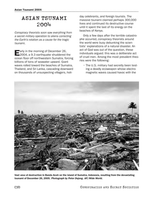 Asian Tsunami 2004

                                                         day celebrants, and foreign tourists. The
       ASIAN TSUNAMI                                     massive tsunami claimed perhaps 300,000
                                                         lives and continued its destructive course
           2004                                          until it spent the last of its energy on the
                                                         beaches of Kenya.
Conspiracy theorists soon saw everything from
a secret military operation to aliens correcting            Only a few days after the terrible catastro-
the Earth’s rotation as a cause for the tragic           phe occurred, conspiracy theorists around
tsunami.                                                 the world were busy debunking the scien-
                                                         tists’ explanations of a natural disaster. An
      arly in the morning of December 26,                act of God was out of the question, these
E     2004, a 9.3 earthquake shuddered the
ocean floor off northwestern Sumatra, forcing
                                                         individuals argued: this was a deliberate act
                                                         of cruel men. Among the most prevalent theo-
billions of tons of seawater upward. Giant               ries were the following:
waves rolled toward the beaches of Sumatra,                 • The U.S. military had secretly been test-
Thailand, and Sri Lanka, cascading downward                   ing a deadly ecoweapon whose electro-
on thousands of unsuspecting villagers, holi-                 magnetic waves caused havoc with the




Vast area of destruction in Banda Aceh on the island of Sumatra, Indonesia, resulting from the devastating
tsunami of December 26, 2005. Photograph by Peter Dejong. AP/Wide World.


[38]                                                      C O NS PI R AC I E S   AND   SECRET SOCIETIES
 