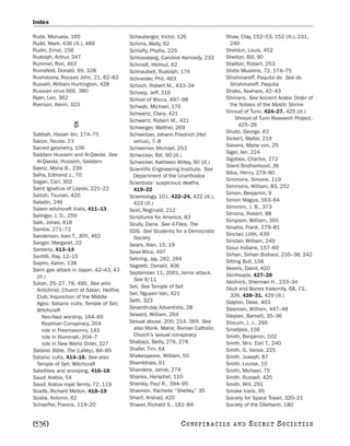 Index

Ruda, Manuela, 165                       Schauberger, Victor, 126                Shaw, Clay, 152–53, 152 (ill.), 231,
Rudd, Mark, 436 (ill.), 489              Schirra, Wally, 62                        240
Rudin, Ernst, 156                        Schlafly, Phyllis, 225                  Sheldon, Louis, 452
Rudolph, Arthur, 347                     Schlossberg, Caroline Kennedy, 233      Shelton, Bill, 90
Rummel, Ron, 463                         Schmidt, Helmut, 62                     Shelton, Robert, 253
Rumsfeld, Donald, 99, 328                Schnaubelt, Rudolph, 176                Shiite Muslims, 72, 174–75
Rushdoony, Rousas John, 21, 82–83        Schneider, Phil, 463                    Shishmareff, Paquita de. See de
Russell, William Huntington, 428         Schoch, Robert M., 433–34                 Shishmareff, Paquita
Russian virus 666, 380                   Schoep, Jeff, 316                       Shoko, Asahara, 42–43
Ryan, Leo, 362                           School of Wicca, 497–98                 Shriners. See Ancient Arabic Order of
Ryerson, Kevin, 323                      Schwab, Michael, 176                      the Nobles of the Mystic Shrine
                                         Schwartz, Clara, 421                    Shroud of Turin, 424–27, 425 (ill.)
                                         Schwartz, Robert M., 421                     Shroud of Turin Research Project,
                  S                      Schweiger, Walther, 269
                                                                                       425–26
                                                                                 Shultz, George, 62
Sabbah, Hasan ibn, 174–75                Schweitzer, Johann Friedrich (Hel-
Sacco, Nicola, 23                                                                Sickert, Walter, 219
                                          vetius), 7–8
Sacred geometry, 106                                                             Sievers, Marie von, 25
                                         Schwerner, Michael, 253
Saddam Hussein and Al-Qaeda. See                                                 Sigel, Ian, 224
                                         Schwicker, Bill, 90 (ill.)
 Al-Qaeda; Hussein, Saddam                                                       Sigsbee, Charles, 272
                                         Schwicker, Kathleen Willey, 90 (ill.)
Saenz, Mona B., 239                                                              Silent Brotherhood, 36
                                         Scientific Engineering Institute. See
Safra, Edmond J., 70                                                             Silva, Henry, 279–80
                                          Department of the Unorthodox
Sagan, Carl, 302                                                                 Simmons, Simone, 119
                                         Scientists’ suspicious deaths,
Saint Ignatius of Loyola, 221–22                                                 Simmons, William, 83, 252
                                          419–22
Saitoh, Tsunao, 420                                                              Simon, Benjamin, 9
                                         Scientology, 101, 422–24, 422 (ill.),
Saladin, 246                                                                     Simon Magus, 163–64
                                          423 (ill.)
Salem witchcraft trials, 411–13                                                  Simonini, J. B., 373
                                         Scot, Reginald, 212
Salinger, J. D., 259                                                             Simons, Robert, 88
                                         Scriptures for America, 83
Salk, Jonas, 418                                                                 Simpson, William, 365
                                         Scully, Dana. See X-Files, The
Samba, 271–72                                                                    Sinatra, Frank, 279–81
                                         SDS. See Students for a Democratic
Sanderson, Ivan T., 305, 462                                                     Sinclair, Lilith, 439
                                          Society
Sanger, Margaret, 22                                                             Sinclair, William, 249
                                         Sears, Alan, 15, 19
Santería, 413–14                                                                 Sioux Indians, 157–60
                                         Seax-Wica, 497
Santilli, Ray, 12–15                                                             Sirhan, Sirhan Bishara, 235–38, 242
                                         Sebring, Jay, 282, 284                  Sitting Bull, 158
Sapiro, Aaron, 138                       Segretti, Donald, 406
Sarin gas attack in Japan, 42–43, 43                                             Skeels, David, 420
                                         September 11, 2001, terror attack.      Skinheads, 427–28
 (ill.)
                                          See 9/11                               Skolnick, Sherman H., 233–34
Satan, 25–27, 78, 495. See also
                                         Set. See Temple of Set                  Skull and Bones fraternity, 68, 72,
 Antichrist; Church of Satan; Hellfire
                                         Set, Nguyen Van, 421                      326, 428–31, 429 (ill.)
 Club; Inquisition of the Middle
                                         Seth, 323                               Slayton, Deke, 463
 Ages; Satanic cults; Temple of Set;
                                         Seventh-day Adventists, 28              Sleeman, William, 447–48
 Witchcraft
    Neo-Nazi worship, 164–65             Seward, William, 264                    Slepian, Barnett, 35–36
    Reptilian Conspiracy, 204            Sexual abuse, 200, 214, 369. See        Slocum, J. J., 295
    role in Freemasonry, 143              also Monk, Maria; Roman Catholic       Smallpox, 156
    role in Illuminati, 204–7             Church’s sexual conspiracy             Smith, Benjamin, 102
    role in New World Order, 327         Shabazz, Betty, 276, 278                Smith, Mrs. Earl T., 240
Satanic Bible, The (LaVey), 84–85        Shafer, Tim, 64                         Smith, G. Vance, 225
Satanic cults, 414–16. See also          Shakespeare, William, 50                Smith, Joseph, 87
 Temple of Set; Witchcraft               Shambhala, 61                           Smith, Louise, 10
Satellites and snooping, 416–18          Shandera, Jamie, 274                    Smith, Michael, 75
Saudi Arabia, 54                         Shanks, Herschel, 110                   Smith, Russell, 420
Saudi Arabia royal family, 72, 119       Shanley, Paul R., 394–95                Smith, Will, 291
Scaife, Richard Mellon, 418–19           Shannon, Rachelle “Shelley,” 35         Smoke trails, 95
Scalia, Antonin, 62                      Sharif, Arshad, 420                     Society for Space Travel, 320–21
Schaeffer, Francis, 119–20               Shaver, Richard S., 181–84              Society of the Dilettanti, 180


[536]                                                          C O NS PI R AC I E S   AND   SECRET SOCIETIES
 