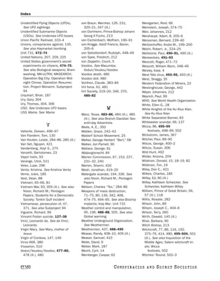 Index

Unidentified Flying Objects (UFOs).      von Braun, Wernher, 126, 231,            Weingarten, Reid, 66
 See UFO sightings                         320–21, 347 (ill.)                     Weinstein, Joseph, 374–75
Unidentified Submarine Objects           von Dornheim, Prince-Bishop Johann       Weir, Johannes, 212
 (USOs). See Undersea UFO bases            Georg II Fuchs, 213                    Weishaupt, Adam, 8, 205–6
Union Pacific Railroad, 103–4            von Eschenbach, Wolfram, 190–91          Weissman, Bernard, 239–40
Unions, conspiracies against, 135.       von Knigge, Adolf Francis, Baron,        Weitzenhoffer, Andre M., 199–200
 See also Haymarket bombing                205–6                                  Welch, Robert, Jr., 224–25
Unit 731, 472–74                         von Sebottendorf, Rudolph, 448–49        Wellstone, Paul, 490–91, 490 (ill.)
United Nations, 207, 209, 225            von Spee, Friedrich, 212                 Werewolves, 491–93
United States government’s secret        von Zeppelin, Count, 5                   Wescott, Roger, 471–72
 experiments on citizens, 474–75.        Voodoo. See Macumba;                     Wescott, William Wynn, 348–49
 See also Biological weapons; Brain-       Vodun/Voudou/Voodoo                    Wesley, Iowa, 4
 washing; MK-ULTRA; MKSEARCH;            Voodoo death, 480                        West Nile virus, 493–95, 493 (ill.)
 Operation Big City; Operation Mid-      Voodoo doll, 480                         West, Shaggy, 35
 night Climax; Operation Resurrec-       Vorilhon, Claude, 383–84                 Western Federation of Miners, 22
 tion; Project Monarch; Subproject       Vril force, 61, 481                      Westinghouse, George, 442
 94                                      Vril Society, 319–20, 346, 370,          Weyer, Johannes, 212
Urquhart, Brian, 187                       480–82                                 Weyrich, Paul, 99
Ury, Gary, 304                                                                    WHO. See World Health Organization
Ury, Thomas, 304, 306                                                             White, Ellen G., 28
USO. See Undersea UFO bases                               W                       White Knights of the Ku Klux Klan.
USS Maine. See Maine                                                               See Ku Klux Klan
                                         Waco, Texas, 483–86, 484 (ill.), 485
                                          (ill.). See also Branch Davidian Sev-   White Separatist Banner, 83
                                          enth-day Adventists                     Whitewater scandal, 66, 137
                 V                       Waite, A. E., 350                        Wicca, 86, 495–99
Valiente, Doreen, 496–97                 Walden, Grace, 242–43                        festivals, 498–99, 502
Van Flandern, Tom, 130                   Waldorf School Movement, 25              Wickstrom, James, 367
Van Houten, Leslie, 284–86, 285 (ill.)   Walker, George Herbert “Bert,” 68        Wilcher, Paul, 89–90
Van Set, Nguyen, 421                     Walker, Jon Parnell, 90                  Wilcox, George, 400–2
Vandenberg, Hoyt S., 275                 Wallace, George, 81                      Wilcox, Susan, 306
Vanzetti, Bartolomeo, 23                 Walpurgisnacht, 84                       Wild Hunt, 492
Vapor trails, 93                         Warren Commission, 67, 153, 227,         Wilder, Arizona, 204
Varange, Ulick, 511                       231–32, 240                             Wildmon, Donald, 15, 18–19, 82
Velez, Lupe, 296                         Warren, Shanni, 420                      Wildmon, Tim, 19
Venta, Krishna. See Krishna Venta        Wash, Jonathan, 419–20                   Wiley, Don C., 421
Verne, Jules, 185                        Watergate scandal, 194, 336. See         Wilkes, Charles, 185
Vest, Dean, 88                            also Nixon, Richard M.; Pentagon        Willey, Ed, 90 (ill.)
Vietnam, 65–66, 81                        Papers                                  Willey, Kathleen Schwicker. See
Vietnam War, 93, 359 (ill.). See also    Watson, Charles “Tex,” 284–86             Schwicker, Kathleen Willey
  Nixon, Richard M.; Pentagon            Weapons of mass destruction,             William, Prince of Great Britain, 56,
  Papers; Students for a Democratic       71–75, 80, 139, 342, 408,                57 (ill.), 118
  Society; Tonkin Gulf incident           474–75, 494–95. See also Biochip        Willis, Rosalie, 282
Vietnamese, persecution of, 47,           implants; Iraq War; Unit 731            Wilson, John, 89
  371. See also Subproject 94            Weather control and manipulation,        Wilson, Joseph C., 404–6
Viguerie, Richard, 99                     95, 196, 486–88, 505. See also          Wilson, Terry, 260
Vincent Foster suicide, 137–38            Global warming                          Wirth, Oswald, 145 (ill.)
Vinci, Leonardo da. See da Vinci,        Weather Underground Organization.        Wise, Barbara, 90
  Leonardo                                See Weathermen                          Witch Bishop, 213
Virgin Mary. See Mary, mother of         Weathermen, 437, 488–490                 Witchcraft, 77, 86, 116, 192,
  Jesus                                  Weaver, Randy, 408–10, 409 (ill.)         375–76, 414, 480, 499–504, 501
Virgin of Cordova, 147, 149              Weaver, Samuel, 410                       (ill.). See also Inquisition of the
Virus 666, 380                           Webb, David, 9                            Middle Ages; Salem witchcraft tri-
Vissarion, 510                           Weber, Mark, 187                          als; Wicca
Vodun/Voudou/Voodoo, 477–80,             Wecht, Cyril, 14                             festivals, 502
  478 (ill.), 480                        Weinberger, Caspar, 62                   Witches’ Round, 502–3


[538]                                                          C O NS PI R AC I E S   AND   SECRET SOCIETIES
 