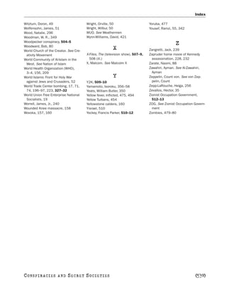 Index

Witztum, Doron, 49                      Wright, Orville, 50                      Yoruba, 477
Wolfensohn, James, 51                   Wright, Wilbur, 50                       Yousef, Ramzi, 55, 342
Wood, Natalie, 296                      WUO. See Weathermen
Woodman, W. R., 349                     Wynn-Williams, David, 421
Woodpecker conspiracy, 504–5
Woodward, Bob, 80
                                                                                                 Z
World Church of the Creator. See Cre-
                                                          X                      Zangretti, Jack, 239
 ativity Movement                       X-Files, The (television show), 507–9,   Zapruder home movie of Kennedy
World Community of Al-Islam in the        508 (ill.)                               assassination, 228, 232
 West. See Nation of Islam              X, Malcom. See Malcolm X                 Zarate, Naomi, 88
World Health Organization (WHO),                                                 Zawahiri, Ayman. See Al-Zawahiri,
 3–4, 156, 209                                                                     Ayman
World Islamic Front for Holy War                          Y                      Zeppelin, Count von. See von Zep-
 against Jews and Crusaders, 52         Y2K, 509–10                                pelin, Count
World Trade Center bombing, 17, 71,     Yamamoto, Isoroku, 356–58                Zepp-LaRouche, Helga, 256
 74, 196–97, 223, 327–32                Yeats, William Butler, 350               Zevallos, Hector, 35
World Union Free Enterprise National    Yellow fever, inflicted, 475, 494        Zionist Occupation Government,
 Socialists, 19                         Yellow Turbans, 454                        512–13
Worrell, James, Jr., 240                Yellowstone caldera, 160                 ZOG. See Zionist Occupation Govern-
Wounded Knee massacre, 158              Yisrael, 510                               ment
Wovoka, 157, 160                        Yockey, Francis Parker, 510–12           Zombies, 479–80




C O NS PI R AC I E S   AND   SECRET SOCIETIES                                                                [539]
 