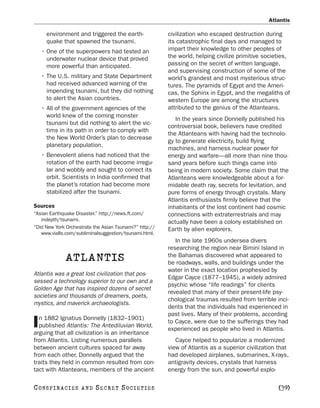 Atlantis

      environment and triggered the earth-              civilization who escaped destruction during
      quake that spawned the tsunami.                   its catastrophic final days and managed to
    • One of the superpowers had tested an              impart their knowledge to other peoples of
      underwater nuclear device that proved             the world, helping civilize primitive societies,
      more powerful than anticipated.                   passing on the secret of written language,
                                                        and supervising construction of some of the
    • The U.S. military and State Department            world’s grandest and most mysterious struc-
      had received advanced warning of the              tures. The pyramids of Egypt and the Ameri-
      impending tsunami, but they did nothing           cas, the Sphinx in Egypt, and the megaliths of
      to alert the Asian countries.                     western Europe are among the structures
    • All of the government agencies of the             attributed to the genius of the Atlanteans.
      world knew of the coming monster
                                                           In the years since Donnelly published his
      tsunami but did nothing to alert the vic-
                                                        controversial book, believers have credited
      tims in its path in order to comply with
                                                        the Atlanteans with having had the technolo-
      the New World Order’s plan to decrease
                                                        gy to generate electricity, build flying
      planetary population.
                                                        machines, and harness nuclear power for
    • Benevolent aliens had noticed that the            energy and warfare—all more than nine thou-
      rotation of the earth had become irregu-          sand years before such things came into
      lar and wobbly and sought to correct its          being in modern society. Some claim that the
      orbit. Scientists in India confirmed that         Atlanteans were knowledgeable about a for-
      the planet’s rotation had become more             midable death ray, secrets for levitation, and
      stabilized after the tsunami.                     pure forms of energy through crystals. Many
                                                        Atlantis enthusiasts firmly believe that the
Sources                                                 inhabitants of the lost continent had cosmic
“Asian Earthquake Disaster.” http://news.ft.com/        connections with extraterrestrials and may
   indepth/tsunami.                                     actually have been a colony established on
“Did New York Orchestrate the Asian Tsunami?” http://   Earth by alien explorers.
   www.vialls.com/subliminalsuggestion/tsunami.html.
                                                           In the late 1960s undersea divers
                                                        researching the region near Bimini Island in
              ATLANTIS                                  the Bahamas discovered what appeared to
                                                        be roadways, walls, and buildings under the
                                                        water in the exact location prophesied by
Atlantis was a great lost civilization that pos-
                                                        Edgar Cayce (1877–1945), a widely admired
sessed a technology superior to our own and a
                                                        psychic whose “life readings” for clients
Golden Age that has inspired dozens of secret
                                                        revealed that many of their present-life psy-
societies and thousands of dreamers, poets,
                                                        chological traumas resulted from terrible inci-
mystics, and maverick archaeologists.
                                                        dents that the individuals had experienced in
                                                        past lives. Many of their problems, according
  n 1882 Ignatius Donnelly (1832–1901)
I published Atlantis: The Antediluvian World,
arguing that all civilization is an inheritance
                                                        to Cayce, were due to the sufferings they had
                                                        experienced as people who lived in Atlantis.
from Atlantis. Listing numerous parallels                  Cayce helped to popularize a modernized
between ancient cultures spaced far away                view of Atlantis as a superior civilization that
from each other, Donnelly argued that the               had developed airplanes, submarines, X-rays,
traits they held in common resulted from con-           antigravity devices, crystals that harness
tact with Atlanteans, members of the ancient            energy from the sun, and powerful explo-

C O NS PI R AC I E S   AND   SECRET SOCIETIES                                                      [39]
 