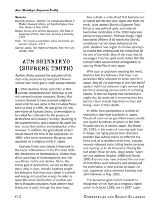 Aum Shinrikyo (Supreme Truth)

Sources                                                       Few outsiders understood that Asahara had
Donnelly, Ignatius. Atlantis: The Antediluvian World. A   a master plan to take over Japan and then the
   Modern Revised Edition, ed. Egerton Sykes. New         world. Aum created Shinrito (Supreme Truth
   York: Harper & Row, 1949.
                                                          Party), a new political party, and entered
Harpur, James, and Jennifer Westwood. The Atlas of
                                                          twenty-five candidates in the 1990 Japanese
   Legendary Places. New York: Konecky & Konecky,
   1997.                                                  parliamentary election. Perhaps things might
Plato. The Timaeus and Kritias. Trans. Desmond Lee.       have been different if all twenty-five Shinrito
   London: Penguin, 1977.                                 candidates had not been defeated at the
Spence, Lewis. The History of Atlantis. New York: Uni-    polls. Asahara now began to receive apocalyp-
   versity, 1968.                                         tic visions that emphasized the imminence of
                                                          the end of the world. One of the most fearful
                                                          messages from the spirit world stated that the
     AUM SHINRIKYO                                        United States would initiate Armageddon by
                                                          starting World War III with Japan.
    (SUPREME TRUTH)                                          With such a cataclysm awaiting the world,
Asahara Shoko assisted the realization of his             Asahara told his followers that they must
doomsday prophecies by having his followers               accelerate their schedule to seize control of
release sarin nerve gas in Tokyo subway stations.         Japan. One of the teachings in the Aum belief
                                                          system held that believers might remove bad
  n 1987 Asahara Shoko (born Chizuo Mat-
I sumoto) established Aum Shinrikyo, a cult
with several hundred members. Shoko/Mat-
                                                          karma by enduring various kinds of suffering.
                                                          Indeed, it seemed logical that nonbelievers
                                                          might also be assisted in removing their bad
sumoto claimed to have received enlighten-                karma if Aum should help them in their suf-
ment while he was alone in the Himalaya Moun-             fering—even in their death.
tains in India in 1986. He was given the holy
new name of Asahara Shoko, a new religion to                 In 1994 Aum precipitated a number of
be called Aum (Sanskrit for the powers of                 mysterious chemical accidents in Japan.
destruction and creation) Shinrikyo (teaching of          Clouds of sarin nerve gas killed seven people
the supreme truth), and a mission to teach the            and injured hundreds of others in the Kita-
truth about the creation and destruction of the           Fukashi district of central Japan. On March
universe. In addition, the good deeds of Aum              20, 1995, in the midst of morning rush hour
would prevent the time of the Apocalypse. In              in Tokyo, ten highly placed Aum disciples
1989, after some resistance, the group was                boarded five subway trains at different sta-
approved as a religious entity in Japan.                  tions and, at a predetermined time, simulta-
                                                          neously released sarin, killing twelve persons
   Asahara Shoko was deeply influenced by
                                                          and injuring up to six thousand. Placing the
the book of Revelation in the Christian Bible,
                                                          cult under close scrutiny, Tokyo police report-
the prophecies of Nostradamus, Tibetan Bud-
                                                          ed that between October 1988 and March
dhist teachings of transmigration, and vari-
                                                          1995 Asahara may have ordered the murders
ous Hindu motifs and deities. Shiva, the
                                                          of thirty-three Aum followers who disobeyed
Hindu god of destruction, serves as the pri-
                                                          his commands or who wished to leave the
mary deity in Aum. Initially, Asahara taught
                                                          cult. Japanese police arrested Asahara and
his followers that they must strive to convert
                                                          104 followers in May 1995.
evil energy into positive energy. In order to
avoid the mass destruction of nuclear war,                   The Japanese government revoked its
thirty thousand disciples must achieve true               recognition of the Aum as a religious organi-
liberation of spirit through his teachings.               zation in October 1995, but in 1997 a gov-

[42]                                                      C O NS PI R AC I E S   AND   SECRET SOCIETIES
 