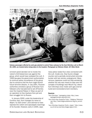 Aum Shinrikyo (Supreme Truth)




Subway passengers affected by sarin gas planted in central Tokyo subways by the Aum Shinrikyo cult on March
20, 1995, are treated before being taken to the hospital. Photograph by Chikumo Chiaki. AP/Wide World.


ernment panel decided not to invoke the                 nese police raided four sites connected with
nation’s Anti-Subversive Law against the                the cult. Inside one, they found a Geiger
group, which would have outlawed the cult. A            counter and a partially constructed concrete
1999 law gave the government authorization              bunker with two stories underground. Many
to continue police surveillance of the group            nervous Japanese could not help wondering
due to concerns that the Aum might launch               whether the site was meant to take over the
future terrorist attacks. In July 2001, Russian         complex of buildings near Mount Fuji, where
authorities arrested a group of Russian Aum             Aum Shinrikyo once made sarin gas and tor-
followers who had planned to set off bombs              tured and incinerated errant members.
near the Imperial Palace in Tokyo as part of
an operation to free Asahara from jail and              Sources
then smuggle him to Russia.                             “Aum Shinrikyo.” Apologetics Index. http://www.
                                                           apologeticsindex.org/a06.html.
   In January 2000, under the leadership of
                                                        “Aum Shinri Kyo (Supreme Truth).” Religious Tolerance.
Fumihiro Joyu, Aum changed its name to                     org. http://www.religioustolerance.org/dc_aumsh.
Aleph (“to start anew”) and claimed to have                htm.
rejected the violent and apocalyptic teachings          “Aum Shinrikyo (Supreme Truth)—Japan.” http://www.
of its founder. However, early in 2005, Japa-              au.af.mil/au/aul/bibs/tergps/tgaum.htm.


C O NS PI R AC I E S   AND   SECRET SOCIETIES                                                            [43]
 