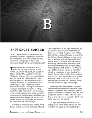 B
                                                    The sole purpose of the flight was to give the
 B-25 GHOST BOMBER                                  six-member crew some air time before the
                                                    bomber was retired. The plane took off from
The B-25 bomber is said to have been hauling        Nellis Air Force Base in Nevada, landed at Tin-
some very mysterious cargo when it ditched into     ker Air Force Base in Oklahoma, then contin-
the Monongahela River. If the bomber was only       ued to Selfridge Air Force Base in Michigan
on a routine training flight as the air force       before flying to Olmstead Air Force Base in
claimed, why has the entire aircraft disappeared?   Harrisburg, Pennsylvania. As the craft flew
                                                    over western Pennsylvania, the pilot, Major
     he B-25 Mitchell bomber was one of
T    World War II’s most famous U.S. war-
planes. On January 31, 1956, an aging B-25
                                                    William Dotson, thirty-three, of San Antonio,
                                                    saw that his fuel was too low to make Olm-
                                                    stead, so he decided to head for Allegheny
ditched into the Monongahela River near             County Airport in West Mifflin. Then, realizing
Pittsburgh—and has never been seen again.           that he could not make the Allegheny airport
Over the years, the “Ghost Bomber” has              either, he chose to ditch the B-25 in the
achieved legendary status in the area and           Monongahela between the Glenwood Bridge
spawned a number of conspiracy theories             and the Homestead High Level Bridge.
concerning its cargo. Depending on the
theory, the B-25 was carrying an atom bomb,            Hundreds of witnesses viewed the crash
nerve gas, Las Vegas showgirls, or a frag-          from the vantage points of the bridges. Major
ment of the UFO crash at Roswell. Because           Dotson, a seasoned pilot, veteran of air cam-
of the bomber’s clandestine cargo, some the-        paigns in World War II and Korea, told the Pitts-
orists contend, a top-secret crew of black-ops      burgh Post-Gazette two days after the crash
specialists arrived, hoisted the plane to the       that he chose the river because he didn’t want
surface, then cut it into pieces and shipped        to hit anyone on the ground.
the parts down the river in barges.
                                                      All flight personnel survived the initial
  According to official air force records, the B-   impact of the crash. The pilot and five crew
25 was hauling absolutely nothing of interest.      members managed to climb out onto the

C O NS PI R AC I E S   AND   SECRET SOCIETIES                                                   [45]
 
