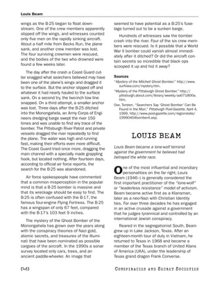 Louis Beam

wings as the B-25 began to float down-            seemed to have potential as a B-25’s fuse-
stream. One of the crew members apparently        lage turned out to be a sunken barge.
slipped off the wings, and witnesses counted         Hundreds of witnesses saw the bomber
only five men on the rapidly sinking aircraft.    crash into the river. Four of the six crew mem-
About a half mile from Becks Run, the plane       bers were rescued. Is it possible that a World
sank, and another crew member was lost.           War II bomber could vanish almost immedi-
The four surviving crewmen were rescued,          ately after it ditched? Or did the aircraft con-
and the bodies of the two who drowned were        tain secrets so incredible that black ops
found a few weeks later.                          scooped it up and hid it away?
   The day after the crash a Coast Guard cut-
ter snagged what searchers believed may have      Sources
been one of the plane’s wings and dragged it      “Mystery of the Mitchell Ghost Bomber.” http://www.
                                                     surfview.com/mystery.htm.
to the surface. But the anchor slipped off and
whatever it had nearly hauled to the surface      “Mystery of the Pittsburgh Ghost Bomber.” http://
                                                     pittsburgh.about.com/library/weekly/aa071800a.
sank. On a second try, the two-inch tow line         htm.
snapped. On a third attempt, a smaller anchor     Ove, Torsten. “Searchers Say ‘Ghost Bomber’ Can Be
was lost. Three days after the B-25 ditched          Found in the Mon.” Pittsburgh Post-Gazette, April 4,
into the Monongahela, an Army Corps of Engi-         1999. http://www.post-gazette.com/regionstate/
neers dredging barge swept the river 150             19990404bomber4.asp.
times and was unable to find any trace of the
bomber. The Pittsburgh River Patrol and private
vessels dragged the river repeatedly to find
the plane. The water was high and running                    LOUIS BEAM
fast, making their efforts even more difficult.
The Coast Guard tried once more, dragging the     Louis Beam became a lone-wolf terrorist
main channel with a specially made grappling      against the government he believed had
hook, but located nothing. After fourteen days,   betrayed the white race.
according to official air force reports, the
                                                        ne of the most influential and incendiary
search for the B-25 was abandoned.
   Air force spokespeople have commented
                                                  O     personalities on the far right, Louis
                                                  Beam (1946–) is generally considered the
that a common misperception in the popular        first important practitioner of the “lone-wolf”
mind is that a B-25 bomber is massive and         or “leaderless resistance” model of activism.
that its wreckage should be easy to find. The     Beam became active first as a Klansman,
B-25 is often confused with the B-17, the         later as a neo-Nazi with Christian Identity
famous four-engine Flying Fortress. The B-25      ties. For over three decades he has engaged
has a wingspan of only 67 feet, compared          in an active crusade against a government
with the B-17’s 103 feet 9 inches.                that he judges tyrannical and controlled by an
   The mystery of the Ghost Bomber of the         international Jewish conspiracy.
Monongahela has grown over the years along           Reared in the segregationist South, Beam
with the conspiracy theories of Nazi gold,        grew up in Lake Jackson, Texas. After an
atomic secrets, and treasures of the Illumi-      eighteen-month tour of duty in Vietnam, he
nati that have been nominated as possible         returned to Texas in 1968 and became a
cargoes of the aircraft. In the 1990s a sonar     member of the Texas branch of United Klans
survey located only cars, trees, and an           of America (UKA), under the leadership of
ancient paddle-wheeler. An image that             Texas grand dragon Frank Converse.

[46]                                              C O NS PI R AC I E S   AND   SECRET SOCIETIES
 