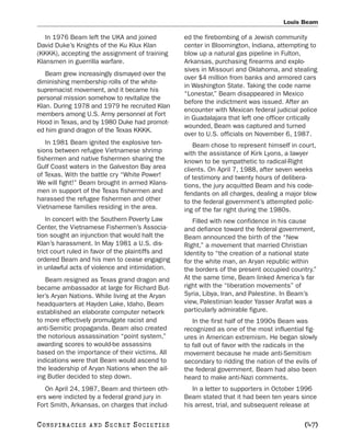 Louis Beam

   In 1976 Beam left the UKA and joined            ed the firebombing of a Jewish community
David Duke’s Knights of the Ku Klux Klan           center in Bloomington, Indiana, attempting to
(KKKK), accepting the assignment of training       blow up a natural gas pipeline in Fulton,
Klansmen in guerrilla warfare.                     Arkansas, purchasing firearms and explo-
                                                   sives in Missouri and Oklahoma, and stealing
   Beam grew increasingly dismayed over the
                                                   over $4 million from banks and armored cars
diminishing membership rolls of the white-
                                                   in Washington State. Taking the code name
supremacist movement, and it became his
                                                   “Lonestar,” Beam disappeared in Mexico
personal mission somehow to revitalize the
                                                   before the indictment was issued. After an
Klan. During 1978 and 1979 he recruited Klan
                                                   encounter with Mexican federal judicial police
members among U.S. Army personnel at Fort
                                                   in Guadalajara that left one officer critically
Hood in Texas, and by 1980 Duke had promot-
                                                   wounded, Beam was captured and turned
ed him grand dragon of the Texas KKKK.
                                                   over to U.S. officials on November 6, 1987.
   In 1981 Beam ignited the explosive ten-            Beam chose to represent himself in court,
sions between refugee Vietnamese shrimp            with the assistance of Kirk Lyons, a lawyer
fishermen and native fishermen sharing the         known to be sympathetic to radical-Right
Gulf Coast waters in the Galveston Bay area        clients. On April 7, 1988, after seven weeks
of Texas. With the battle cry “White Power!        of testimony and twenty hours of delibera-
We will fight!” Beam brought in armed Klans-       tions, the jury acquitted Beam and his code-
men in support of the Texas fishermen and          fendants on all charges, dealing a major blow
harassed the refugee fishermen and other           to the federal government’s attempted polic-
Vietnamese families residing in the area.          ing of the far right during the 1980s.
    In concert with the Southern Poverty Law          Filled with new confidence in his cause
Center, the Vietnamese Fishermen’s Associa-        and defiance toward the federal government,
tion sought an injunction that would halt the      Beam announced the birth of the “New
Klan’s harassment. In May 1981 a U.S. dis-         Right,” a movement that married Christian
trict court ruled in favor of the plaintiffs and   Identity to “the creation of a national state
ordered Beam and his men to cease engaging         for the white man, an Aryan republic within
in unlawful acts of violence and intimidation.     the borders of the present occupied country.”
    Beam resigned as Texas grand dragon and        At the same time, Beam linked America’s far
became ambassador at large for Richard But-        right with the “liberation movements” of
ler’s Aryan Nations. While living at the Aryan     Syria, Libya, Iran, and Palestine. In Beam’s
headquarters at Hayden Lake, Idaho, Beam           view, Palestinian leader Yasser Arafat was a
established an elaborate computer network          particularly admirable figure.
to more effectively promulgate racist and             In the first half of the 1990s Beam was
anti-Semitic propaganda. Beam also created         recognized as one of the most influential fig-
the notorious assassination “point system,”        ures in American extremism. He began slowly
awarding scores to would-be assassins              to fall out of favor with the radicals in the
based on the importance of their victims. All      movement because he made anti-Semitism
indications were that Beam would ascend to         secondary to ridding the nation of the evils of
the leadership of Aryan Nations when the ail-      the federal government. Beam had also been
ing Butler decided to step down.                   heard to make anti-Nazi comments.
   On April 24, 1987, Beam and thirteen oth-          In a letter to supporters in October 1996
ers were indicted by a federal grand jury in       Beam stated that it had been ten years since
Fort Smith, Arkansas, on charges that includ-      his arrest, trial, and subsequent release at

C O NS PI R AC I E S   AND   SECRET SOCIETIES                                                [47]
 