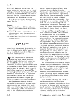 Art Bell

Fort Smith, Arkansas. He had given the                    some of his guests swear, UFOs are being
cause another ten years, and now he intend-               reverse-engineered. Bell and his wife,
ed to give his family the next years of his life.         Ramona, are not reluctant to recount the UFO
In addition, he admitted for the first time, he           sighting they experienced one night as they
had been exposed to Agent Orange while in                 were returning from his previous job at radio
Vietnam, and his health was declining.                    station KBWN in Las Vegas. The Bells
  Today, Beam focuses his efforts primarily               describe the object that hovered above their
on his Web site.                                          automobile as an enormous triangular craft,
                                                          each side about 150 feet long, with two
Sources                                                   bright lights at each point of the triangle. Bell
“Antisemitism World Report 1997: United States of         recalls that the UFO was silent and was bare-
   America.” http://www.ess.uwe.ac.uk/documents/          ly moving as it floated directly over them.
   antsemus.htm.
                                                             After years of discussing alleged govern-
Beam, Louis. “The Holocaust as a Mechanism for Sup-
   pressing the Truth.” http://www.louisbeam.com/         ment conspiracies and the nefarious deeds
   holocaust.htm.                                         of secret societies, Bell found himself
“Ku Klux Klan (KKK).” http://users.skynet.be/terrorism/   embroiled in a conspiracy of his own when a
   html/usa_kkk.htm.                                      scientist told him that a spaceship was sur-
                                                          reptitiously following the Hale-Bopp comet.
                                                          Bell repeated the story over the radio, and
                                                          the airwaves reverberated with paranoia con-
              ART BELL                                    cerning the alien vehicle’s mission. However,
                                                          Marshall Herff Applewhite, a.k.a. Bo, the co-
Broadcasting from a desert compound not far               creator of the Heaven’s Gate cult, knew why
from the fabled Area 51, Art Bell keeps listen-           the spaceship was coming. Word of a UFO
ers up all night with accounts of UFOs, time              following close behind Hale-Bopp was just
travelers, and conspiracies.                              the message that Applewhite had been wait-
                                                          ing for years to hear. The alien crew was com-
     rt Bell, the original host of Coast to
A    Coast, one of the largest syndicated
Monday-through-Friday talk radio programs in
                                                          ing from another dimension to take him and
                                                          his thirty-eight followers home with them.

the United States, and its sister program,                   Bell insists that he discounted the story of
Dreamland, on Sunday nights, has said that his            Hale-Bopp and its tag-along alien craft on the
quest for wisdom began early in life. He claims           air before the Heaven’s Gate mass suicide,
that he makes no judgments about the stories              but several newspapers and national maga-
that his listeners phone in regarding UFOs,               zines slanted their reports so that it
monsters, government cover-ups, and Illuminati/           appeared Bell had been somehow responsi-
Freemason conspiracies, but he espouses a                 ble for the cultists’ deaths. He was offended
personal theory he calls “the Quickening”:                by what he considered a groundless attack
namely, that time is speeding up and bad                  on his credibility.
things are happening at an accelerated pace.                 Soon after the Hale-Bopp UFO tumult, a
   Bell operates his one-man show (he                     fundamentalist Christian broadcaster
serves as his own engineer, producer, infor-              accused Bell of being a child molester. Found
mation director, and star) out of his ranch-              innocent of all charges, which had been com-
style home in Pahrump, Nevada, sixty miles                pletely fabricated in an effort to discredit the
west of Las Vegas, not far from the fabled                radio personality, Bell next faced an Internet
Area 51, the secret military base where,                  campaign claiming that he had openly

[48]                                                      C O NS PI R AC I E S   AND   SECRET SOCIETIES
 