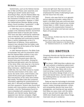 Bib Brother

   Control texts, such as the Hebrew transla-     tricity and light bulb. Rips has since dis-
tion of War and Peace, were searched, and         tanced his research from Drosnin’s and
nothing but random words were found.              emphasized the futility of attempting to pre-
According to Rips, only the Hebrew Bible may      dict the future from the code.
be used, for according to tradition, God gave
                                                     Drosnin, who says that he is an agnostic
the characters to Moses one at a time, with
                                                  and an objective journalist, states that his
no spaces or punctuation. However, in 1997
                                                  belief in the Bible Code was confirmed when
the mathematician Brendan McKay, among
                                                  a fanatic’s bullet killed Israeli prime minister
others, found countless “predictions” in War
                                                  Yitzhak Rabin in 1995. Drosnin states that
and Peace and several other books.                he had seen the assassination forecast in
    In 1994 Rips and his colleagues published     the code a year earlier and had even warned
a paper in the Statistical Science Journal that   Rabin of the danger.
passed three levels of secular peer review.
Their work was later confirmed by mathemati-      Sources
cians at Harvard, Yale, and Hebrew Universi-      Drosnin, Michael. The Bible Code. New York: Simon &
ty. It was replicated and confirmed by Harold        Schuster, 1997.
Gans, a senior codebreaker at the U.S.            Witztum, Doron, Eliyahu Rips, and Yoav Rosenberg.
Department of Defense. Since publication,            “Equidistant Letter Sequences in the Book of Gene-
research has indicated that the hidden code          sis.” Statistical Science 9, no. 3 (1994): 429–38.
exists throughout all the books of the Tanakh
in the original Hebrew.
   In 1997 Michael Drosnin’s The Bible Code
hit bestseller lists with its provocative claim
                                                            BIG BROTHER
that the Hebrew Bible contains a very com-
                                                  Conspiracy theorists say that the warning is no
plex code that predicted events which
                                                  longer a literary allusion—Big Brother really is
occurred three thousand years after the
                                                  watching us.
ancient texts were first written. Among the
startling examples given were the discovery
                                                       he classic 1984 describes a gloomy sce-
of the name Hitler, and close by it, the terms
evil man, Nazi and enemy, and slaughter.          T    nario wherein a totalitarian government
                                                  called “the Party” has complete control over
When Eichmann—Adolf Eichmann
                                                  its people at all times. Many refer to this
(1906–62), the man Hitler named to master-
                                                  novel as being a nearly perfect prophetic
mind the extermination of the Jews—was
                                                  vision by the author, George Orwell, of a very
found, the words ovens, extermination, and
                                                  bleak and dismal future, one that seems to
Zyklon-B (the poison gas employed by the
                                                  be unfolding before our very eyes now in the
Nazi executioners of the Jews) were embed-
                                                  twenty-first century.
ded nearby. The Bible Code also contained
information regarding the assassinations of          Today we have the technology to dominate
both John F. Kennedy and Robert Kennedy           and track all citizens with brainwashing tech-
and their assassins. Drosnin also found word      niques, media (including television, movies,
clusters with more positive connotations. For     and computerlike devices that issue forth
example, a test for Shakespeare found his         propaganda), and tracking and spy systems
name embedded with presented on stage,            that follow our every move, with the ability
Macbeth, and Hamlet nearby. Beethoven             even to see and hear through walls. Yet in
appeared near German composer, Wright             1949 when Orwell wrote about these things,
Brothers near airplane, and Edison near elec-     most were not yet in existence.

[50]                                              C O NS PI R AC I E S   AND   SECRET SOCIETIES
 