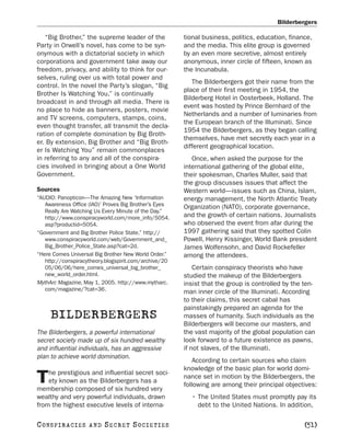 Bilderbergers

   “Big Brother,” the supreme leader of the            tional business, politics, education, finance,
Party in Orwell’s novel, has come to be syn-           and the media. This elite group is governed
onymous with a dictatorial society in which            by an even more secretive, almost entirely
corporations and government take away our              anonymous, inner circle of fifteen, known as
freedom, privacy, and ability to think for our-        the Incunabula.
selves, ruling over us with total power and
                                                          The Bilderbergers got their name from the
control. In the novel the Party’s slogan, “Big
                                                       place of their first meeting in 1954, the
Brother Is Watching You,” is continually
                                                       Bilderberg Hotel in Oosterbeek, Holland. The
broadcast in and through all media. There is
                                                       event was hosted by Prince Bernhard of the
no place to hide as banners, posters, movie
                                                       Netherlands and a number of luminaries from
and TV screens, computers, stamps, coins,
                                                       the European branch of the Illuminati. Since
even thought transfer, all transmit the decla-
                                                       1954 the Bilderbergers, as they began calling
ration of complete domination by Big Broth-
                                                       themselves, have met secretly each year in a
er. By extension, Big Brother and “Big Broth-
                                                       different geographical location.
er Is Watching You” remain commonplaces
in referring to any and all of the conspira-              Once, when asked the purpose for the
cies involved in bringing about a One World            international gathering of the global elite,
Government.                                            their spokesman, Charles Muller, said that
                                                       the group discusses issues that affect the
Sources                                                Western world—issues such as China, Islam,
“AUDIO: Panopticon—The Amazing New ‘Information        energy management, the North Atlantic Treaty
   Awareness Office (IAO)’ Proves Big Brother’s Eyes   Organization (NATO), corporate governance,
   Really Are Watching Us Every Minute of the Day.”
   http://www.conspiracyworld.com/more_info/5054.      and the growth of certain nations. Journalists
   asp?productid=5054.                                 who observed the event from afar during the
“Government and Big Brother Police State.” http://     1997 gathering said that they spotted Colin
   www.conspiracyworld.com/web/Government_and_         Powell, Henry Kissinger, World Bank president
   Big_Brother_Police_State.asp?cat=2d.                James Wolfensohn, and David Rockefeller
“Here Comes Universal Big Brother New World Order.”    among the attendees.
   http://conspiracytheory.blogspirit.com/archive/20
   05/06/06/here_comes_universal_big_brother_              Certain conspiracy theorists who have
   new_world_order.html.                               studied the makeup of the Bilderbergers
MythArc Magazine, May 1, 2005. http://www.mytharc.     insist that the group is controlled by the ten-
   com/magazine/?cat=36.                               man inner circle of the Illuminati. According
                                                       to their claims, this secret cabal has
                                                       painstakingly prepared an agenda for the
     BILDERBERGERS                                     masses of humanity. Such individuals as the
                                                       Bilderbergers will become our masters, and
The Bilderbergers, a powerful international            the vast majority of the global population can
secret society made up of six hundred wealthy          look forward to a future existence as pawns,
and influential individuals, has an aggressive         if not slaves, of the Illuminati.
plan to achieve world domination.
                                                           According to certain sources who claim
                                                       knowledge of the basic plan for world domi-
    he prestigious and influential secret soci-
T   ety known as the Bilderbergers has a
membership composed of six hundred very
                                                       nance set in motion by the Bilderbergers, the
                                                       following are among their principal objectives:
wealthy and very powerful individuals, drawn             • The United States must promptly pay its
from the highest executive levels of interna-              debt to the United Nations. In addition,

C O NS PI R AC I E S   AND   SECRET SOCIETIES                                                     [51]
 