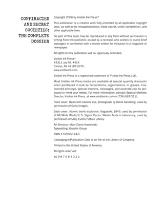 Copyright 2006 by Visible Ink Press®
 CONPIRACIES
                This publication is a creative work fully protected by all applicable copyright
  AND SECRET    laws, as well as by misappropriation, trade secret, unfair competition, and
   SOCIETIES:   other applicable laws.

THE COMPLETE    No part of this book may be reproduced in any form without permission in
                writing from the publisher, except by a reviewer who wishes to quote brief
     DOSSIER    passages in connection with a review written for inclusion in a magazine or
                newspaper.

                All rights to this publication will be vigorously defended.

                Visible Ink Press®
                43311 Joy Rd. #414
                Canton, MI 48187-2075
                www.visibleink.com

                Visible Ink Press is a registered trademark of Visible Ink Press LLC.

                Most Visible Ink Press books are available at special quantity discounts
                when purchased in bulk by corporations, organizations, or groups. Cus-
                tomized printings, special imprints, messages, and excerpts can be pro-
                duced to meet your needs. For more information, contact Special Markets
                Director, Visible Ink Press, at www.visibleink.com or (734) 667-3211.

                Front cover: Head with camera eye, photograph by David Sandberg, used by
                permission of Getty Images.

                Back cover: Atomic bomb explosion, Nagasaki, 1945, used by permission
                of AP/Wide World/U.S. Signal Corps; Nikola Tesla in laboratory, used by
                permission of Mary Evans Picture Library.

                Art Director: Mary Claire Krzewinski
                Typesetting: Graphix Group

                ISBN 1-57859-174-0

                Cataloging-in-Publication Data is on file at the Library of Congress

                Printed in the United States of America

                All rights reserved

                10 9 8 7 6 5 4 3 2 1
 