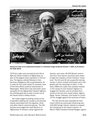 Osama bin Laden




Osama bin Laden at an undisclosed location in a television image broadcast October 7, 2001, by Al-Jazeera.
AP/Wide World.


1979 bin Laden was recruited by the CIA to              Soviets, and some 35,000 Muslim extrem-
fight the Soviet invaders of Afghanistan as             ists from forty Islamic countries were drawn
part of the largest covert operation in CIA his-        to fight the invaders of their brothers’ home-
tory. The Agency utilized Pakistan’s Inter-             land. The CIA and ISI set up guerilla training
Services Intelligence (ISI) as go-betweens, for         camps in which combat techniques were inte-
in order for this covert action to succeed, none        grated with the teachings of Islam. In the
of the CIA’s efforts could be traced back to            early 1980s bin Laden was actively involved
Washington. While there may have been some              in the camps to train freedom fighters to
sympathy for the Afghanistan freedom fighters,          engage the Soviets, and he enlisted thou-
the ultimate goal was to take a chunk out of            sands of recruits from Saudi Arabia, Algeria,
the Soviet Union’s military forces.                     Egypt, Yemen, Pakistan, and Sudan to contin-
                                                        ue the struggle against the enemies of Islam.
   Bin Laden began funneling money to the
mujahideen fighting the invaders and became                The CIA and ISI were rewarded for their
closely associated with the Egyptian Jihad              covert efforts by eventually influencing over
and other Islamic extremist groups. The CIA             100,000 foreign Islamic radicals to support
actively encouraged the rebel Muslims in                the resistance to the Soviet invasion. In
Afghanistan to declare a jihad against the              March 1985 President Ronald Reagan signed

C O NS PI R AC I E S   AND   SECRET SOCIETIES                                                          [53]
 