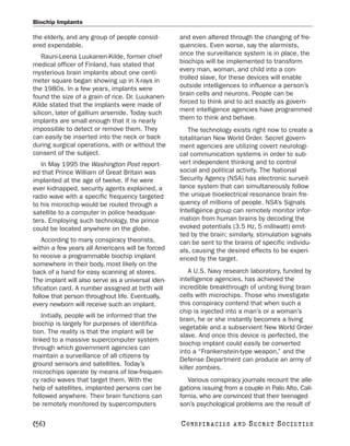 Biochip Implants

the elderly, and any group of people consid-       and even altered through the changing of fre-
ered expendable.                                   quencies. Even worse, say the alarmists,
    Rauni-Leena Luukanen-Kilde, former chief       once the surveillance system is in place, the
medical officer of Finland, has stated that        biochips will be implemented to transform
mysterious brain implants about one centi-         every man, woman, and child into a con-
meter square began showing up in X-rays in         trolled slave, for these devices will enable
the 1980s. In a few years, implants were           outside intelligences to influence a person’s
found the size of a grain of rice. Dr. Luukanen-   brain cells and neurons. People can be
Kilde stated that the implants were made of        forced to think and to act exactly as govern-
silicon, later of gallium arsenide. Today such     ment intelligence agencies have programmed
implants are small enough that it is nearly        them to think and behave.
impossible to detect or remove them. They             The technology exists right now to create a
can easily be inserted into the neck or back       totalitarian New World Order. Secret govern-
during surgical operations, with or without the    ment agencies are utilizing covert neurologi-
consent of the subject.                            cal communication systems in order to sub-
   In May 1995 the Washington Post report-         vert independent thinking and to control
ed that Prince William of Great Britain was        social and political activity. The National
implanted at the age of twelve. If he were         Security Agency (NSA) has electronic surveil-
ever kidnapped, security agents explained, a       lance system that can simultaneously follow
radio wave with a specific frequency targeted      the unique bioelectrical resonance brain fre-
to his microchip would be routed through a         quency of millions of people. NSA’s Signals
satellite to a computer in police headquar-        Intelligence group can remotely monitor infor-
ters. Employing such technology, the prince        mation from human brains by decoding the
could be located anywhere on the globe.            evoked potentials (3.5 Hz, 5 milliwatt) emit-
                                                   ted by the brain; similarly, stimulation signals
    According to many conspiracy theorists,        can be sent to the brains of specific individu-
within a few years all Americans will be forced    als, causing the desired effects to be experi-
to receive a programmable biochip implant          enced by the target.
somewhere in their body, most likely on the
back of a hand for easy scanning at stores.            A U.S. Navy research laboratory, funded by
The implant will also serve as a universal iden-   intelligence agencies, has achieved the
tification card. A number assigned at birth will   incredible breakthrough of uniting living brain
follow that person throughout life. Eventually,    cells with microchips. Those who investigate
every newborn will receive such an implant.        this conspiracy contend that when such a
                                                   chip is injected into a man’s or a woman’s
    Initially, people will be informed that the
                                                   brain, he or she instantly becomes a living
biochip is largely for purposes of identifica-
                                                   vegetable and a subservient New World Order
tion. The reality is that the implant will be
                                                   slave. And once this device is perfected, the
linked to a massive supercomputer system
                                                   biochip implant could easily be converted
through which government agencies can
                                                   into a “Frankenstein-type weapon,” and the
maintain a surveillance of all citizens by
                                                   Defense Department can produce an army of
ground sensors and satellites. Today’s
                                                   killer zombies.
microchips operate by means of low-frequen-
cy radio waves that target them. With the             Various conspiracy journals recount the alle-
help of satellites, implanted persons can be       gations issuing from a couple in Palo Alto, Cali-
followed anywhere. Their brain functions can       fornia, who are convinced that their teenaged
be remotely monitored by supercomputers            son’s psychological problems are the result of

[56]                                               C O NS PI R AC I E S   AND   SECRET SOCIETIES
 