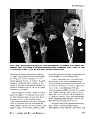 Biochip Implants




Britain’s Prince William (right) reportedly had a biochip implanted at the age of twelve. He is seen here with
his brother, Prince Harry, as they attend the civil ceremony marriage of their father, Prince Charles, and Camil-
la Parker Bowles on April 9, 2005. AP/Wide World/Tim Graham Picture Library.


a biochip that was implanted in his head by a              bacteriological forms of psychological warfare
CIA agent during a tonsillectomy. According to             are assessed as paranoid delusions.
the young man and his parents, he is con-                     Experts have said that a micromillimeter
stantly receiving threats and negative thoughts            chip placed in the optical nerve of the eye
through a wavelength that is received by the               could draw neuroimpulses from the brain that
biochip in his brain. They swear the device has            embody the experiences, smells, sights, and
shown up on X-rays, but that the evidence was              voice of the implanted subject. These
destroyed by CIA agents.                                   neuroimpulses could be stored in a computer
   According to researchers, those who have                and may be projected back to the person’s
been victimized by mind-control experiments                brain, via the microchip, to be reexperienced.
are often diagnosed as mentally ill by doctors             A computer operator could send electromag-
who are not privy to the secret research                   netic messages to the target’s nervous sys-
being conducted against the will of private cit-           tem, thereby inducing hallucinations.
izens. Such claims that the individuals are                   Before his execution, convicted Oklahoma
being targeted against their will or being used            City Federal Building bomber Timothy
as guinea pigs for electronic, chemical, and               McVeigh frequently stated his contention that

C O NS PI R AC I E S   AND   SECRET SOCIETIES                                                               [57]
 