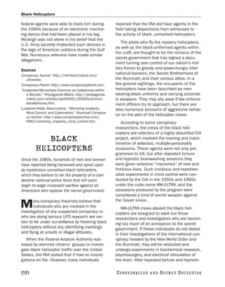 Black Helicopters

federal agents were able to track him during              reported that the FAA did have agents in the
the 1990s because of an electronic monitor-               field taking depositions from witnesses to
ing device that had been placed in his leg.               the activity of black, unmarked helicopters.
McVeigh was not alone in his belief that the
                                                             The pilots who fly the mystery helicopters,
U.S. Army secretly implanted such devices in
                                                          as well as the black-uniformed agents within
the legs of American soldiers during the Gulf
                                                          the craft, are thought to be the minions of the
War. Numerous veterans have made similar
                                                          secret government that has signed a docu-
allegations.
                                                          ment turning over control of our nation’s mili-
Sources                                                   tary forces to greedy and power-hungry inter-
Conspiracy Journal. http://members.tripod.com/
                                                          national bankers, the Secret Brotherhood of
   uforeview.                                             the Illuminati, and their various allies. In a
Conspiracy Planet. http://www.conspiracyplanet.com.       few ground sightings, the occupants of the
“Implanted Microchips Common as Cellphones within         helicopters have been described as men
   a Decade.” Propaganda Matrix. http://propaganda        wearing black uniforms and carrying automat-
   matrix.com/articles/april2005/150405common             ic weapons. They may shy away if law enforce-
   ascellphones.htm.                                      ment officers try to approach, but there are
Luukanen-Kilde, Rauni-Leena. “Microchip Implants,         also numerous accounts of aggressive behav-
   Mind Control, and Cybernetics.” Illuminati Conspira-
                                                          ior on the part of the helicopter crews.
   cy Archive. http://www.conspiracyarchive.com/
   NWO/microchip_implants_mind_control.htm.                   According to some conspiracy
                                                          researchers, the crews of the black heli-
                                                          copters are veterans of a highly classified CIA
            BLACK                                         project, which involved the training and indoc-
                                                          trination of selected, multiple-personality
         HELICOPTERS                                      assassins. These agents were not only pro-
                                                          grammed to kill, but after repeated torture
Since the 1980s, hundreds of men and women                and hypnotic brainwashing sessions they
have reported being harassed and spied upon               were given selective “memories” of new and
by mysterious unmarked black helicopters,                 fictitious lives. Such insidious and reprehen-
which they believe to be the property of a clan-          sible experiments in mind control were con-
destine national police force that will soon              ducted by the CIA in the 1950s and 1960s
begin to wage incessant warfare against all               under the code name MK-ULTRA, and the
Americans who oppose the secret government.               assassins produced by the program were
                                                          considered a kind of secret weapon against
       any conspiracy theorists believe that              the Soviet Union.
M      individuals who are involved in the
investigation of any suspected conspiracy or
                                                             MK-ULTRA crews aboard the black heli-
                                                          copters are assigned to seek out those
who are doing serious UFO research are cer-               researchers and investigators who are becom-
tain to be under surveillance by hovering black           ing too much of an annoyance to the secret
helicopters without any identifying markings              government. If these individuals do not desist
and flying at unsafe or illegal altitudes.                in their investigations of the international con-
   When the Federal Aviation Authority was                spiracy headed by the New World Order and
asked by alarmed citizens’ groups to investi-             the Illuminati, they will be abducted and
gate black helicopter traffic over the United             undergo experiments in biochemical research,
States, the FAA stated that it had no investi-            psychosurgery, and electrical stimulation of
gations on file. However, many individuals                the brain. After repeated torture and hypnotic

[58]                                                      C O NS PI R AC I E S   AND   SECRET SOCIETIES
 