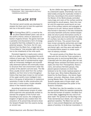 Black Sun

Duricy, Michael P “Black Madonnas: Our Lady of
                .                                     By the 1840s the legend of Agharta and
   Czestochowa.” http://www.udayton.edu/mary/      its underworld capital, Shambhala, had circu-
    meditations/olczest.html.
                                                   lated widely among the mystically minded in
                                                   Germany. According to this ancient tradition,
                                                   the Master of the World already controlled
            BLACK SUN                              many kings and rulers of the surface world by
                                                   exercising his occult powers. Soon this mas-
This German secret society was developed to        ter and his superrace would launch an inva-
prepare the Aryan race to meet the supermen        sion of the surface nations and subjugate all
who live in the earth’s interior.                  humans to his will. Various secret societies
                                                   that formed in Germany in the late nineteenth
     he Coming Race (1871), a novel by the
T    occultist Edward Bulwer-Lytton, was set in
the earth’s interior, where an advanced civi-
                                                   and early twentieth centuries wanted desper-
                                                   ately not only to prove themselves worthy of
                                                   the superhumans who lived beneath the plan-
lization of giants thrived. The giants had built   et’s surface, but also to control the incredibly
a paradise and discovered a form of energy         powerful Vril force. This ancient force had
so powerful that they outlawed its use as a        been known among the alchemists and magi-
potential weapon. This force, the Vril, was        cians as the Chi, the Odic force, the Orgone,
derived from the Black Sun, a large ball of        and Astral Light, and they were well aware of
“Prima Materia” that provides light and radia-     its transformative powers to create super-
tion to the inhabitants of the inner earth.        men of ordinary mortals.
   Persistent legends in nearly every culture          The secret society of the Black Sun coex-
tell of an elder race that populated the earth     isted with the Vril and the Thule societies in
millions of years ago. The Old Ones, who may       Germany prior to and during World War I, and
originally have been of extraterrestrial origin,   it blended with the other groups after the war.
were an immensely intelligent and scientifi-       Although these societies borrowed some con-
cally advanced species who eventually chose        cepts and rites from Theosophists, Rosicru-
to structure their own environment under the       cians, and various Hermetic groups, they
surface of the planet’s soil and seas. The Old     placed special emphasis on what they
Ones usually remain aloof from the surface         believed to be the innate mystical powers of
dwellers, but from time to time throughout         the Aryan race. Mme Helena Blavatsky had
history they have been known to visit certain      listed the Six Root Races—the Astral, Hyper-
of the upper world’s more intelligent mem-         borean, Lemurian, Atlantean, Aryan, and the
bers in the guise of alchemists or mysterious      coming Master Race. The Germanic/Nordic/
scientists in order to offer constructive criti-   Teutonic people were of Aryan origin, and
cism and, in some cases, to give valuable          Christianity had destroyed the power of the
advice in the material sciences.                   Teutonic civilization.
   According to certain occult traditions,            The Black Sun, like the swastika, is a very
Agharta is a subterranean empire of under-         ancient symbol. While the swastika represents
world supermen who periodically surface to         the eternal fountain of creation, the Black Sun
oversee the progress of the human race.            is even older, suggesting the very void of cre-
According to one source, the underground           ation itself. The symbol on the Nazi flag is the
kingdom of Agharta was created when the            Thule Sonnenrad (sun wheel), not a reversed
ancestors of its present-day denizens drove        good-luck swastika. The Black Sun can be
the Serpent People from the caverns during         seen in many ancient Babylonian and Assyrian
an ancient war.                                    places of worship. In its German incarnation, it

C O NS PI R AC I E S   AND   SECRET SOCIETIES                                                 [61]
 