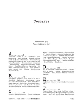 CONTENTS



                                          Introduction [xi]
                                       Acknowledgments [xv]




A     ..............1
AIDS/HIV • Airship of 1897 • Alchemy • Alien
                                                      Agency • Chalcedon Foundation • Christian Identi-
                                                      ty • Church of Satan • Church of the Lamb of God
                                                      • Clinton Body Count • COINTELPRO: The FBI’s
                                                      Covert War against America • Contrails and Chem-
Abductions • Alien Autopsy • Alliance Defense         trails • William Cooper • Father Charles Coughlin
Fund • Al-Qaeda • Alternative 3 • American Family     • Council for National Policy • Creativity Movement
Association • American Nazi Party • American Pro-     • Crédit Mobilier • Crop Circles
tective Association • American Vision • Anarchists
• Anthroposophy • Antichrist • Apocalyptic Millen-
nialism • Area 51 and Reverse Engineering • Ark
of the Covenant • Army of God • Aryan Nations •
Asian Tsunami 2004 • Atlantis • Aum Shinrikyo
                                                      D    . . . . . . . . . . . . . . 107
                                                      The Da Vinci Code • Dead Sea Scrolls • Decided
(Supreme Truth)                                       Ones of Jupiter • Deists • Department of the
                                                      Unorthodox • Diana, Princess of Wales • Dominion

B     . . . . . . . . . . . . . . 45
                                                      Theology


B-25 Ghost Bomber • Louis Beam • Art Bell •
Bible Code • Big Brother • Bilderbergers • Osama
bin Laden • Biochip Implants • Black Helicopters •
                                                      E     . . . . . . . . . . . . . . 121
                                                      Ira Einhorn • Eisenhower and the Extraterrestrials
Black Madonna • Black Sun • Bohemian Grove •          • ELF
Ron Brown, Murder of • Mae Brussell • George H.
W. Bush • George W. Bush and the Missing WMDs

                                                      F     . . . . . . . . . . . . . . 129

C    . . . . . . . . . . . . . . 77
Cathars • Cattle Mutilations • Central Intelligence
                                                      Face on Mars • Falun Gong, the Wheel of Law •
                                                      Federal Emergency Management Agency • Fluori-
                                                      dation • Henry Ford and His Great Jewish Conspir-


C O NS PI R AC I E S   AND   SECRET SOCIETIES                                                     [vii]
 