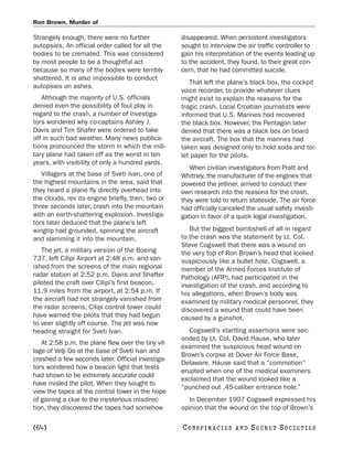 Ron Brown, Murder of

Strangely enough, there were no further             disappeared. When persistent investigators
autopsies. An official order called for all the     sought to interview the air traffic controller to
bodies to be cremated. This was considered          gain his interpretation of the events leading up
by most people to be a thoughtful act               to the accident, they found, to their great con-
because so many of the bodies were terribly         cern, that he had committed suicide.
shattered. It is also impossible to conduct
                                                       That left the plane’s black box, the cockpit
autopsies on ashes.
                                                    voice recorder, to provide whatever clues
   Although the majority of U.S. officials          might exist to explain the reasons for the
denied even the possibility of foul play in         tragic crash. Local Croatian journalists were
regard to the crash, a number of investiga-         informed that U.S. Marines had recovered
tors wondered why co-captains Ashley J.             the black box. However, the Pentagon later
Davis and Tim Shafer were ordered to take           denied that there was a black box on board
off in such bad weather. Many news publica-         the aircraft. The box that the marines had
tions pronounced the storm in which the mili-       taken was designed only to hold soda and toi-
tary plane had taken off as the worst in ten        let paper for the pilots.
years, with visibility of only a hundred yards.
                                                       When civilian investigators from Pratt and
   Villagers at the base of Sveti Ivan, one of      Whitney, the manufacturer of the engines that
the highest mountains in the area, said that        powered the jetliner, arrived to conduct their
they heard a plane fly directly overhead into       own research into the reasons for the crash,
the clouds, rev its engine briefly, then, two or    they were told to return stateside. The air force
three seconds later, crash into the mountain        had officially canceled the usual safety investi-
with an earth-shattering explosion. Investiga-      gation in favor of a quick legal investigation.
tors later deduced that the plane’s left
wingtip had grounded, spinning the aircraft            But the biggest bombshell of all in regard
and slamming it into the mountain.                  to the crash was the statement by Lt. Col.
                                                    Steve Cogswell that there was a wound on
   The jet, a military version of the Boeing        the very top of Ron Brown’s head that looked
737, left Cilipi Airport at 2:48 p.m. and van-      suspiciously like a bullet hole. Cogswell, a
ished from the screens of the main regional         member of the Armed Forces Institute of
radar station at 2:52 p.m. Davis and Shafter        Pathology (AFIP), had participated in the
piloted the craft over Cilipi’s first beacon,       investigation of the crash, and according to
11.9 miles from the airport, at 2:54 p.m. If        his allegations, when Brown’s body was
the aircraft had not strangely vanished from        examined by military medical personnel, they
the radar screens, Cilipi control tower could       discovered a wound that could have been
have warned the pilots that they had begun          caused by a gunshot.
to veer slightly off course. The jet was now
heading straight for Sveti Ivan.                       Cogswell’s startling assertions were sec-
                                                    onded by Lt. Col. David Hause, who later
   At 2:58 p.m. the plane flew over the tiny vil-
                                                    examined the suspicious head wound on
lage of Velji Do at the base of Sveti Ivan and
                                                    Brown’s corpse at Dover Air Force Base,
crashed a few seconds later. Official investiga-
                                                    Delaware. Hause said that a “commotion”
tors wondered how a beacon light that tests
                                                    erupted when one of the medical examiners
had shown to be extremely accurate could
                                                    exclaimed that the wound looked like a
have misled the pilot. When they sought to
                                                    “punched out .45-caliber entrance hole.”
view the tapes at the control tower in the hope
of gaining a clue to the mysterious misdirec-          In December 1997 Cogswell expressed his
tion, they discovered the tapes had somehow         opinion that the wound on the top of Brown’s

[64]                                                C O NS PI R AC I E S   AND   SECRET SOCIETIES
 