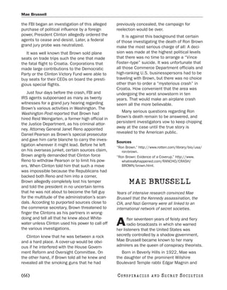 Mae Brussell

the FBI began an investigation of this alleged     previously concealed, the campaign for
purchase of political influence by a foreign       reelection would be over.
power, President Clinton allegedly ordered the         It is against this background that certain
agents to cease and desist. Later, a federal       of those investigating the death of Ron Brown
grand jury probe was neutralized.                  make the most serious charge of all: A deci-
   It was well known that Brown sold plane         sion was made at the highest political levels
seats on trade trips such the one that made        that there was no time to arrange a “Vince
the fatal flight to Croatia. Corporations that     Foster–type” suicide. It was unfortunate that
made large contributions to the Democratic         all those Commerce Department officials and
Party or the Clinton Victory Fund were able to     high-ranking U.S. businesspersons had to be
buy seats for their CEOs on board the presti-      traveling with Brown, but there was no choice
gious special flights.                             other than to order a “mysterious crash” in
                                                   Croatia. How convenient that the area was
   Just four days before the crash, FBI and        undergoing the worst snowstorm in ten
IRS agents subpoenaed as many as twenty            years. That would make an airplane crash
witnesses for a grand jury hearing regarding       seem all the more believable.
Brown’s various activities in Washington. The
Washington Post reported that Brown had               Many serious questions regarding Ron
hired Reid Weingarten, a former high official in   Brown’s death remain to be answered, and
the Justice Department, as his criminal attor-     persistent investigators vow to keep chipping
ney. Attorney General Janet Reno appointed         away at the case until the true story is
Daniel Pearson as Brown’s special prosecutor       revealed to the American public.
and gave him carte blanche to carry the inves-
                                                   Sources
tigation wherever it might lead. Before he left
                                                   “Ron Brown.” http://www.rotten.com/library/bio/usa/
on his overseas junket, certain sources claim,        ron-brown.
Brown angrily demanded that Clinton force          “Ron Brown: Evidence of a Coverup.” http://www.
Reno to withdraw Pearson or to limit his pow-         whatreallyhappened.com/RANCHO/CRASH/
ers. When Clinton told him that such a move           BROWN/brown.html.
was impossible because the Republicans had
backed both Reno and him into a corner,
Brown allegedly completely lost his temper
and told the president in no uncertain terms
                                                          MAE BRUSSELL
that he was not about to become the fall guy       Years of intensive research convinced Mae
for the multitude of the administration’s scan-    Brussell that the Kennedy assassination, the
dals. According to purported sources close to      CIA, and Nazi Germany were all linked to an
the commerce secretary, Brown threatened to        international network of secret societies.
finger the Clintons as his partners in wrong-
doing and tell all that he knew about White-             fter seventeen years of feisty and fiery
water unless Clinton used his power to call off
the various investigations.
                                                   A     radio broadcasts in which she warned
                                                   her listeners that the United States was
   Clinton knew that he was between a rock         secretly controlled by a shadow government,
and a hard place. A cover-up would be obvi-        Mae Brussell became known to her many
ous if he interfered with the House Govern-        admirers as the queen of conspiracy theorists.
ment Reform and Oversight Committee. On               Born in Beverly Hills in 1922, Mae was
the other hand, if Brown told all he knew and      the daughter of the prominent Wilshire
revealed all the smoking guns that he had          Boulevard Temple rabbi Edgar Magnin and

[66]                                               C O NS PI R AC I E S   AND   SECRET SOCIETIES
 