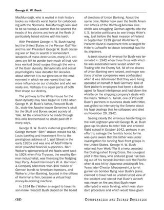 George H. W. Bush

MacMurrough, who is reviled in Irish history       of directors of Union Banking. About the
books as Ireland’s worst traitor for collaborat-   same time, Walker took over the North Ameri-
ing with the Normans. MacMurrough was said         can offices of the Hamburg-Amerika Line,
to be so vicious a warrior that he severed the     which was smuggling German agents into the
heads of his victims and tore at the flesh of      U.S. to bribe politicians to see things Hitler’s
particularly hated victims with his teeth.         way. Just before the Nazi invasion of Poland
   With President George H. W. Bush having         in September 1939 ignited World War II,
led the United States in the Persian Gulf War      Prescott Bush’s investment firm arranged for
and his son President George W. Bush declar-       Hitler’s Luftwaffe to obtain tetraethyl lead for
ing war on Iraq in search of nonexistent           its airplanes.
weapons of mass destruction, many U.S. citi-          A great source of revenue for Bush was ter-
zens are left to ponder how much of that ruth-     minated in 1942 when three firms with which
less warlord blood surges through the veins        he was associated were seized under the
of the Bush dynasty. Behaviorists and social       Trading with the Enemy Act. All of the shares
psychologists have debated for decades             of Union Banking were seized, and major sec-
about whether it is our genetics or the envi-      tions of other companies were confiscated
ronment in which we are reared that has            when it was determined that they were being
more influence on our character and who we         operated on behalf of Nazi Germany. One of
really are. Perhaps it is equal parts of both      Bert Walker’s employees had been a double
that shape our destiny.                            agent for Naval Intelligence and had blown the
                                                   whistle on the shipping company’s deals with
   The pathway to the White House for the
                                                   the Nazis. William S. Farish, one of Prescott
Bush dynasty may have begun in 1918 when
                                                   Bush’s partners in business deals with Hitler,
George H. W. Bush’s father, Prescott Bush
                                                   was grilled so intensely by the Senate about
Sr., stole the Apache leader Geronimo’s skull
                                                   his Nazi dealings that he collapsed and died
for the Skull and Bones secret society at
                                                   on November 29, 1942.
Yale. All the connections he made through
this elite brotherhood no doubt paid off in            Seeing clearly the ominous handwriting on
many ways.                                         the wall, eighteen-year-old George H. W. Bush
                                                   gave up his plans to enter Yale and entered
   George H. W. Bush’s maternal grandfather,       flight school in October 1942, perhaps in an
George Herbert “Bert” Walker, moved his St.        effort to salvage the family’s honor, for he
Louis banking and investment firm to the           was quite aware that his father was under
prestigious address of 1 Wall Street in the        investigation for running Nazi front groups in
early 1920s and was one of Adolf Hitler’s          the United States. George H. W. Bush
most powerful financial supporters. Bert           returned from World War II a hero, awarded
Walker’s sponsorship of the Nazis went back        the Distinguished Flying Cross, the youngest
to 1924 when Fritz Thyssen, the wealthy Ger-       pilot in the Navy, who endured great risk bail-
man industrialist, was financing the fledgling     ing out of his torpedo bomber over the Pacific
Nazi Party. Averell Harriman’s W. A. Harriman      when it was hit by Japanese antiaircraft fire.
& Company sold more than $50 million of            Years later Chester Mierzejewski, a turret
German bonds to American investors, and            gunner on bomber flying near Bush’s plane,
Walker’s Union Banking, located in the offices     claimed to have had an unobstructed view of
of Harriman’s firm, became a virtual Nazi          the incident and stated that Bush’s aircraft
money-laundering machine.                          was never on fire and that Bush never
  In 1934 Bert Walker arranged to have his         attempted a water landing, which was stan-
son-in-law Prescott Bush placed on the board       dard procedure and which would have given

[68]                                               C O NS PI R AC I E S   AND   SECRET SOCIETIES
 