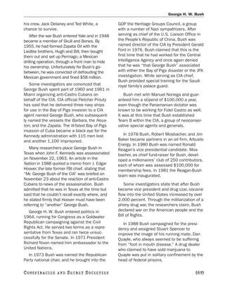 George H. W. Bush

his crew, Jack Delaney and Ted White, a           GOP the Heritage Groups Council, a group
chance to survive.                                with a number of Nazi sympathizers. After
    After the war Bush entered Yale and in 1948   serving as chief of the U.S. Liaison Office in
became a member of Skull and Bones. By            the People’s Republic of China, Bush was
1955, he had formed Zapata Oil with the           named director of the CIA by President Gerald
Liedtke brothers, Hugh and Bill, then bought      Ford in 1976. Bush claimed that this is the
them out and set up Permago, a Mexican            first time that he had worked for the Central
drilling operation, through a front man to hide   Intelligence Agency and once again denied
his ownership. Unfortunately for Bush’s go-       that he was “that George Bush” associated
between, he was convicted of defrauding the       with either the Bay of Pigs disaster or the JFK
Mexican government and fined $58 million.         investigation. While serving as CIA chief,
                                                  Bush provided special training for the Saudi
   Some investigators are convinced that          royal family’s palace guard.
George Bush spent part of 1960 and 1961 in
Miami organizing anti-Castro Cubans on                Bush met with Manuel Noriega and guar-
behalf of the CIA. CIA official Fletcher Prouty   anteed him a stipend of $100,000 a year,
has said that he delivered three navy ships       even though the Panamanian dictator was
for use in the Bay of Pigs invasion to a CIA      known to be working for Fidel Castro as well.
agent named George Bush, who subsequent-          It was at this time that Bush established
ly named the vessels the Barbara, the Hous-       Team B within the CIA, a group of neoconser-
ton, and the Zapata. The ill-fated Bay of Pigs    vative special agents and generals.
invasion of Cuba became a black eye for the
Kennedy administration with 115 men lost             In 1978 Bush, Robert Mosbacher, and Jim
and another 1,100 imprisoned.                     Baker became partners in an oil firm, Arbusto
                                                  Energy. In 1980 Bush was named Ronald
   Many researchers place George Bush in          Reagan’s vice presidential candidate. Mos-
Texas when John F. Kennedy was assassinated       bacher, as chief fund-raiser for Bush, devel-
on November 22, 1963. An article in the           oped a millionaires’ club of 250 contributors,
Nation in 1988 quoted a memo from J. Edgar        each of whom was assessed $100,000 for
Hoover, the late former FBI chief, stating that   membership fees. In 1981 the Reagan-Bush
“Mr. George Bush of the CIA” was briefed on       team was inaugurated.
November 23 about the reaction of anti-Castro
Cubans to news of the assassination. Bush            Some investigators state that after Bush
admitted that he was in Texas at the time but     became vice president and drug czar, cocaine
said that he couldn’t recall exactly where, and   flow into the United States increased by over
he stated firmly that Hoover must have been       2,000 percent. Through the militarization of a
referring to “another” George Bush.               phony drug war, the researchers claim, Bush
   George H. W. Bush entered politics in          declared war on the American people and the
1964, running for Congress as a Goldwater         Bill of Rights.
Republican campaigning against the Civil             In 1988 Bush campaigned for the presi-
Rights Act. He served two terms as a repre-       dency and assigned Stuart Spencer to
sentative from Texas and ran twice unsuc-         improve the image of his running mate, Dan
cessfully for the Senate. In 1971 President       Quayle, who always seemed to be suffering
Richard Nixon named him ambassador to the         from “foot in mouth disease.” A drug dealer
United Nations.                                   who claimed to have sold marijuana to
  In 1973 Bush was named the Republican           Quayle was put in solitary confinement by the
Party national chair, and he brought into the     head of federal prisons.

C O NS PI R AC I E S   AND   SECRET SOCIETIES                                               [69]
 