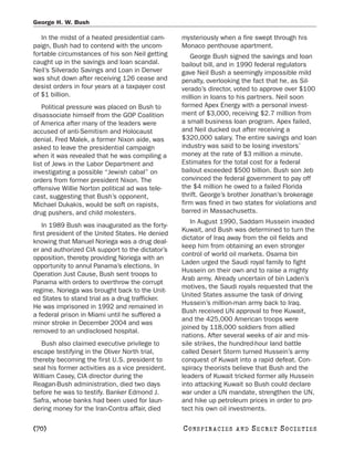 George H. W. Bush

   In the midst of a heated presidential cam-     mysteriously when a fire swept through his
paign, Bush had to contend with the uncom-        Monaco penthouse apartment.
fortable circumstances of his son Neil getting       George Bush signed the savings and loan
caught up in the savings and loan scandal.        bailout bill, and in 1990 federal regulators
Neil’s Silverado Savings and Loan in Denver       gave Neil Bush a seemingly impossible mild
was shut down after receiving 126 cease and       penalty, overlooking the fact that he, as Sil-
desist orders in four years at a taxpayer cost    verado’s director, voted to approve over $100
of $1 billion.                                    million in loans to his partners. Neil soon
    Political pressure was placed on Bush to      formed Apex Energy with a personal invest-
disassociate himself from the GOP Coalition       ment of $3,000, receiving $2.7 million from
of America after many of the leaders were         a small business loan program. Apex failed,
accused of anti-Semitism and Holocaust            and Neil ducked out after receiving a
denial. Fred Malek, a former Nixon aide, was      $320,000 salary. The entire savings and loan
asked to leave the presidential campaign          industry was said to be losing investors’
when it was revealed that he was compiling a      money at the rate of $3 million a minute.
list of Jews in the Labor Department and          Estimates for the total cost for a federal
investigating a possible “Jewish cabal” on        bailout exceeded $500 billion. Bush son Jeb
orders from former president Nixon. The           convinced the federal government to pay off
offensive Willie Norton political ad was tele-    the $4 million he owed to a failed Florida
cast, suggesting that Bush’s opponent,            thrift. George’s brother Jonathan’s brokerage
Michael Dukakis, would be soft on rapists,        firm was fined in two states for violations and
drug pushers, and child molesters.                barred in Massachusetts.
                                                     In August 1990, Saddam Hussein invaded
    In 1989 Bush was inaugurated as the forty-
                                                  Kuwait, and Bush was determined to turn the
first president of the United States. He denied
                                                  dictator of Iraq away from the oil fields and
knowing that Manuel Noriega was a drug deal-
                                                  keep him from obtaining an even stronger
er and authorized CIA support to the dictator’s
                                                  control of world oil markets. Osama bin
opposition, thereby providing Noriega with an
                                                  Laden urged the Saudi royal family to fight
opportunity to annul Panama’s elections. In
                                                  Hussein on their own and to raise a mighty
Operation Just Cause, Bush sent troops to
                                                  Arab army. Already uncertain of bin Laden’s
Panama with orders to overthrow the corrupt
                                                  motives, the Saudi royals requested that the
regime. Noriega was brought back to the Unit-
                                                  United States assume the task of driving
ed States to stand trial as a drug trafficker.
                                                  Hussein’s million-man army back to Iraq.
He was imprisoned in 1992 and remained in
                                                  Bush received UN approval to free Kuwait,
a federal prison in Miami until he suffered a
                                                  and the 425,000 American troops were
minor stroke in December 2004 and was
                                                  joined by 118,000 soldiers from allied
removed to an undisclosed hospital.
                                                  nations. After several weeks of air and mis-
   Bush also claimed executive privilege to       sile strikes, the hundred-hour land battle
escape testifying in the Oliver North trial,      called Desert Storm turned Hussein’s army
thereby becoming the first U.S. president to      conquest of Kuwait into a rapid defeat. Con-
seal his former activities as a vice president.   spiracy theorists believe that Bush and the
William Casey, CIA director during the            leaders of Kuwait tricked former ally Hussein
Reagan-Bush administration, died two days         into attacking Kuwait so Bush could declare
before he was to testify. Banker Edmond J.        war under a UN mandate, strengthen the UN,
Safra, whose banks had been used for laun-        and hike up petroleum prices in order to pro-
dering money for the Iran-Contra affair, died     tect his own oil investments.

[70]                                              C O NS PI R AC I E S   AND   SECRET SOCIETIES
 