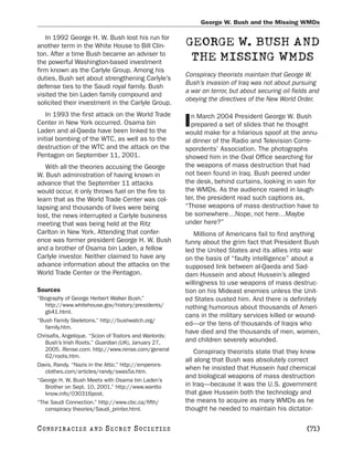 George W. Bush and the Missing WMDs

   In 1992 George H. W. Bush lost his run for
another term in the White House to Bill Clin-            GEORGE W. BUSH AND
ton. After a time Bush became an adviser to
the powerful Washington-based investment
                                                          THE MISSING WMDS
firm known as the Carlyle Group. Among his
                                                         Conspiracy theorists maintain that George W.
duties, Bush set about strengthening Carlyle’s
                                                         Bush’s invasion of Iraq was not about pursuing
defense ties to the Saudi royal family. Bush
                                                         a war on terror, but about securing oil fields and
visited the bin Laden family compound and
                                                         obeying the directives of the New World Order.
solicited their investment in the Carlyle Group.
    In 1993 the first attack on the World Trade            n March 2004 President George W. Bush
Center in New York occurred. Osama bin
Laden and al-Qaeda have been linked to the
                                                         I prepared a set of slides that he thought
                                                         would make for a hilarious spoof at the annu-
initial bombing of the WTC, as well as to the            al dinner of the Radio and Television Corre-
destruction of the WTC and the attack on the             spondents’ Association. The photographs
Pentagon on September 11, 2001.                          showed him in the Oval Office searching for
   With all the theories accusing the George             the weapons of mass destruction that had
W. Bush administration of having known in                not been found in Iraq. Bush peered under
advance that the September 11 attacks                    the desk, behind curtains, looking in vain for
would occur, it only throws fuel on the fire to          the WMDs. As the audience roared in laugh-
learn that as the World Trade Center was col-            ter, the president read such captions as,
lapsing and thousands of lives were being                “Those weapons of mass destruction have to
lost, the news interrupted a Carlyle business            be somewhere…Nope, not here…Maybe
meeting that was being held at the Ritz                  under here?”
Carlton in New York. Attending that confer-                 Millions of Americans fail to find anything
ence was former president George H. W. Bush              funny about the grim fact that President Bush
and a brother of Osama bin Laden, a fellow               led the United States and its allies into war
Carlyle investor. Neither claimed to have any            on the basis of “faulty intelligence” about a
advance information about the attacks on the             supposed link between al-Qaeda and Sad-
World Trade Center or the Pentagon.                      dam Hussein and about Hussein’s alleged
                                                         willingness to use weapons of mass destruc-
Sources                                                  tion on his Mideast enemies unless the Unit-
“Biography of George Herbert Walker Bush.”               ed States ousted him. And there is definitely
   http://www.whitehouse.gov/history/presidents/         nothing humorous about thousands of Ameri-
   gb41.html.
                                                         cans in the military services killed or wound-
“Bush Family Skeletons.” http://bushwatch.org/
                                                         ed—or the tens of thousands of Iraqis who
   family.htm.
                                                         have died and the thousands of men, women,
Chrisafis, Angelique. “Scion of Traitors and Warlords:
   Bush’s Irish Roots.” Guardian (UK), January 27,       and children severely wounded.
   2005. Rense.com. http://www.rense.com/general             Conspiracy theorists state that they knew
   62/roots.htm.
                                                         all along that Bush was absolutely correct
Davis, Randy. “Nazis in the Attic.” http://emperors-
   clothes.com/articles/randy/swas5a.htm.
                                                         when he insisted that Hussein had chemical
                                                         and biological weapons of mass destruction
“George H. W. Bush Meets with Osama bin Laden’s
   Brother on Sept. 10, 2001.” http://www.wantto         in Iraq—because it was the U.S. government
   know.info/030316post.                                 that gave Hussein both the technology and
“The Saudi Connection.” http://www.cbc.ca/fifth/         the means to acquire as many WMDs as he
   conspiracy theories/Saudi_printer.html.               thought he needed to maintain his dictator-

C O NS PI R AC I E S   AND   SECRET SOCIETIES                                                         [71]
 
