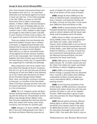 George W. Bush and the Missing WMDs

ship. Once Hussein had received those terri-      owner of Zapata Oil, which controls a large
ble weapons from the U.S., he used them           fleet of oil tankers off the coast of Kuwait.
effectively and mercilessly against the Kurds        1968: George W. Bush (GWB) joins the
in Iraq’s war with Iran. In the Anfal campaign    Texas Air National Guard, exempting him from
in the late 1980s, as many as 150,000             duty in Vietnam, and becomes friends with
Kurds were shot or killed in poison-gas           Jim Bath, a former air force pilot. In that same
attacks. In March 1988 a chemical weapons         year, GWB joins Skull and Bones at Yale.
attack on the town of Halabja killed an esti-
mated 5,000. To repress a Shiite rebellion in        1976: GHWB is named director of the CIA by
southern Iraq in 1991, Saddam’s elite troops      President Gerald Ford. During his tenure Bush
are thought to have killed at least 150,000.      works to cement relations with the Saudi royal
In each instance of these mass murders, the       family, and he privatizes some CIA assets.
U.S. government chose to look the other way.         GWB’s friend Jim Bath, recruited for the
   There are unlikely to be any theorists who     CIA by GHWB, enters into a trust agreement
doubt that Saddam Hussein was a ruthless,         with Salem bin Laden, older brother to
cruel tyrant, a megalomaniacal dictator who       Osama, which enables Bath to act as the bin
believed that he was the reincarnation of Neb-    Laden family’s financial representative in the
uchadnezzar, the king of ancient Babylon          United States. Later, Bath will also represent
(605–562 BCE), or that he committed horrific      Khalid bin Mahfouz, a member of Saudi Ara-
crimes against the Kurds, Iranians, Kuwaitis,     bia’s preeminent banking family, owners of
and his own Iraqi people. But it should not be    the National Commercial Bank, the bank
forgotten that when Hussein was committing        favored by the Saudi royal family.
his most heinous crimes, the U.S. government         1978: GWB starts an oil company in Texas
was supporting him materially and politically.    called Arbusto 78. Jim Bath invests well over
    Many researchers will not be shaken from      $1 million from Salem bin Laden and Khalid
their belief that George W. Bush’s insistence     bin Mahfouz in Bush’s fledgling company.
that the U.S. go to war with Iraq was all about      1987: GWB’s oil companies fail, but
nothing but oil and that GWB is only following    Harken Energy, a company that has absorbed
up on the master plan devised by his father,      them, receives a $25 million stock offering
former President George Herbert Walker            underwritten by Bank of Credit and Com-
Bush. Here, according to numerous conspira-       merce International (BCCI), a Middle East
cy theorists, is a timeline of the New World      banking concern.
Order of the Bush dynasty and their links with
                                                     1989: As the forty-first president of the
the Saudi royal family and the bin Laden fami-
                                                  United States, GHWB authorizes a top-secret
ly in the oil business:
                                                  directive that orders closer ties with Iraq and
   1942: The U.S. Congress seizes the Bush        provides $1 billion in new aid for Saddam
family’s banking assets by enforcing the Trad-    Hussein. GWB assembles a group of part-
ing with the Enemy Act. Prescott Bush and his     ners who purchase the Texas Rangers base-
father-in-law George Herbert Walker made          ball franchise.
their fortunes supplying Nazi Germany and the        1990: Bahrain grants exclusive offshore
other Axis nations with money, steel, ships,      drilling rights to Harken Energy. GWB sells
munitions, and formulas for synthetic gas.        two-thirds of his Harken stock at top dollar
   1953: George H. W. Bush (GHWB), a World        for $850,000 but fails to make a report to
War II hero and 1948 graduate from Yale in        the Securities Exchange Commission until
the Skull and Bones fraternity, becomes an        March 1991. One week after Bush’s coup on

[72]                                              C O NS PI R AC I E S   AND   SECRET SOCIETIES
 