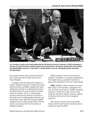 George W. Bush and the Missing WMDs




U.S. secretary of state Colin Powell addressing the UN Security Council on February 5, 2003, attempting to
convince the world that Iraq is hiding weapons of mass destruction. CIA director George Tenet, who insisted
that finding WMDs would be a “slam dunk,” is behind Powell on the left. Photograph by Elise Amendola.
AP/Wide World.


the market, Harken stock plummets 60 per-                   GWB is asked to serve on the board of
cent. Bush pays off his bank loan for the                directors of Caterair, a company supported by
Texas Rangers.                                           the Carlyle Group, a powerful investment
   In August, with the help of the leaders of            group with strong ties to the bin Laden family.
Kuwait, Saddam Hussein is tricked into invad-               1991: GHWB is able to declare the Gulf
ing that country by GHWB. Zapata Oil’s slant             War under a UN mandate, strengthen the
drilling from Kuwait is invading Iraqi territory,        UN, and hike up oil prices. GHWB compares
and Bush does not want Hussein to control                Hussein to Hitler but stops short of top-
world oil markets. The U.S. ambassador                   pling the dictator’s regime. Hussein agrees
assures Hussein that America is neutral in               to destroy all chemical and biological
the battle over oil drilling rights between Iraq         weapons.
and Kuwait. Then, after the invasion, GHWB
declares that the world would suffer if all the             John Sununu, former aide to the White
world’s oil reserves fell into the hands of              House chief of staff, leaves the Bush admin-
Saddam Hussein.                                          istration to work for BCCI.

C O NS PI R AC I E S   AND   SECRET SOCIETIES                                                           [73]
 