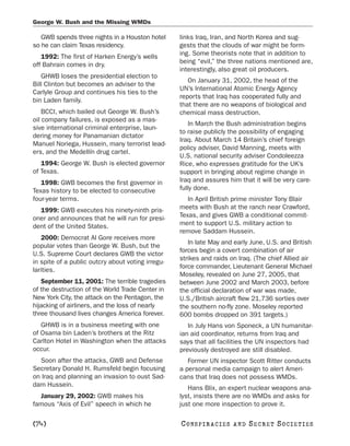 George W. Bush and the Missing WMDs

   GWB spends three nights in a Houston hotel      links Iraq, Iran, and North Korea and sug-
so he can claim Texas residency.                   gests that the clouds of war might be form-
   1992: The first of Harken Energy’s wells        ing. Some theorists note that in addition to
off Bahrain comes in dry.                          being “evil,” the three nations mentioned are,
                                                   interestingly, also great oil producers.
   GHWB loses the presidential election to
                                                      On January 31, 2002, the head of the
Bill Clinton but becomes an adviser to the
                                                   UN’s International Atomic Energy Agency
Carlyle Group and continues his ties to the
                                                   reports that Iraq has cooperated fully and
bin Laden family.
                                                   that there are no weapons of biological and
    BCCI, which bailed out George W. Bush’s        chemical mass destruction.
oil company failures, is exposed as a mas-
                                                       In March the Bush administration begins
sive international criminal enterprise, laun-
                                                   to raise publicly the possibility of engaging
dering money for Panamanian dictator
                                                   Iraq. About March 14 Britain’s chief foreign
Manuel Noriega, Hussein, many terrorist lead-
                                                   policy adviser, David Manning, meets with
ers, and the Medellín drug cartel.
                                                   U.S. national security adviser Condoleezza
   1994: George W. Bush is elected governor        Rice, who expresses gratitude for the UK’s
of Texas.                                          support in bringing about regime change in
   1998: GWB becomes the first governor in         Iraq and assures him that it will be very care-
Texas history to be elected to consecutive         fully done.
four-year terms.                                      In April British prime minister Tony Blair
  1999: GWB executes his ninety-ninth pris-        meets with Bush at the ranch near Crawford,
oner and announces that he will run for presi-     Texas, and gives GWB a conditional commit-
dent of the United States.                         ment to support U.S. military action to
                                                   remove Saddam Hussein.
   2000: Democrat Al Gore receives more
                                                      In late May and early June, U.S. and British
popular votes than George W. Bush, but the
                                                   forces begin a covert combination of air
U.S. Supreme Court declares GWB the victor
                                                   strikes and raids on Iraq. (The chief Allied air
in spite of a public outcry about voting irregu-
                                                   force commander, Lieutenant General Michael
larities.
                                                   Moseley, revealed on June 27, 2005, that
   September 11, 2001: The terrible tragedies      between June 2002 and March 2003, before
of the destruction of the World Trade Center in    the official declaration of war was made,
New York City, the attack on the Pentagon, the     U.S./British aircraft flew 21,736 sorties over
hijacking of airliners, and the loss of nearly     the southern no-fly zone. Moseley reported
three thousand lives changes America forever.      600 bombs dropped on 391 targets.)
   GHWB is in a business meeting with one             In July Hans von Sponeck, a UN humanitar-
of Osama bin Laden’s brothers at the Ritz          ian aid coordinator, returns from Iraq and
Carlton Hotel in Washington when the attacks       says that all facilities the UN inspectors had
occur.                                             previously destroyed are still disabled.
  Soon after the attacks, GWB and Defense             Former UN inspector Scott Ritter conducts
Secretary Donald H. Rumsfeld begin focusing        a personal media campaign to alert Ameri-
on Iraq and planning an invasion to oust Sad-      cans that Iraq does not possess WMDs.
dam Hussein.
                                                      Hans Blix, an expert nuclear weapons ana-
  January 29, 2002: GWB makes his                  lyst, insists there are no WMDs and asks for
famous “Axis of Evil” speech in which he           just one more inspection to prove it.

[74]                                               C O NS PI R AC I E S   AND   SECRET SOCIETIES
 