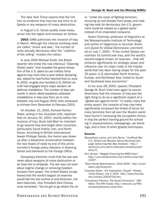 George W. Bush and the Missing WMDs

  The New York Times reports that the CIA            is.” Under the cover of fighting terrorism,
has no evidence that Iraq has any links to al-       removing an evil dictator from power, and mak-
Qaeda or any weapons of mass destruction.            ing Iraq safe for democracy, the U.S. govern-
                                                     ment could be viewed as a global savior
  In August U.S. forces quietly move heavy
                                                     instead of an imperialist conqueror.
armor into the region and increase air strikes.
                                                         Noam Chomsky, professor of linguistics at
   2003: GWB authorizes the invasion of Iraq         the Massachusetts Institute of Technology
in March. Although the intense bombing raids         and author of Hegemony or Survival: Ameri-
are called “shock and awe,” the number of            ca’s Quest for Global Dominance, comment-
raids actually decreases after the “coalition        ed on July 7, 2005: “If the United States can
of the willing” invades the nation.                  maintain its control over Iraq, with the world’s
   In June 2005 Michael Smith, the British           second largest known oil reserves…that will
reporter who broke the now infamous “Downing         enhance significantly its strategic power and
Street Leaks” that revealed the grand decep-         influence over its major rivals in the tripolar
tion of the U.S. plans to use military force         world that has been taking shape for the past
against Iraq more than a year before declaring       30 years: U.S.-dominated North America,
war, stated he had further learned that on June      Europe, and Northeast Asia, linked to South
8, 2002, roughly one hundred U.S./British air-       and Southeast Asia economies.”
craft had engaged Iraq’s major western air               In his June 28, 2005, speech, President
defense installation. The number of days per         George W. Bush tried once again to assure
month in which allied warplanes attacked             Americans that the invasion of Iraq was the
installations in Iraq rose from six to nine          right thing to do as a significant aspect of a
between July and August 2002, then increased         “global war against terror.” In reality, many the-
to thirteen from December to February 2003.          orists assert, the invasion of Iraq may have
                                                     significantly increased the threat of terror, for
   On October 15, 2005, Richard Norton-
                                                     many terrorists from all over the Muslim world
Taylor, writing in the Guardian (UK), reported
                                                     have found in harassing the occupation forces
that on January 30, 2003, shortly before the
                                                     in Iraq the perfect training ground for school-
invasion of Iraq, Bush told Blair he intended
                                                     ing in assassinations, kidnappings, car bomb-
to go beyond Iraq and target other countries,
                                                     ings, and a host of other ghastly techniques.
particularly Saudi Arabia, Iran, and North
Korea. According to British international            Sources
lawyer Philippe Sands, the memo was drawn            Alexandrova, Larisa, and John Byrne. “Unofficial War:
up after a telephone conversation between               U.S., Britain Led Massive Secret Bombing Cam-
the two heads of state by one of the prime              paign before Iraq War Was Declared.” http://
minister’s foreign policy advisers in Downing           rawstory2.com/admin/dbscripts/printstory.php?
                                                        story=5.
Street and delivered to the Foreign Office.
                                                     Amr, Ahmed. “Illegally Financing the WMD Hoax.”
   Conspiracy theorists insist that the war was         http://usa.mediamonitors.net/content/view/full/
never about weapons of mass destruction or              15207.
an Iraqi link to al-Qaeda. The war was not even      “Bush Family Machinations, 1918–2000.” http://bush-
about regime change or removing Saddam                  watch.org/family.htm.
Hussein from power. The United States simply         Chomsky, Noam. “It’s Imperialism, Stupid!” Khaleej
                                                        Times (Dubai), July 4, 2005. http://www.chomsky.
feared that the world’s largest oil reserves            info/articles/20050704.htm.
would fall into the control of anti-American, mil-   “Conspiracy Theories: The Saudi Connection.” CBC-
itant Islamists. Vice President Dick Cheney             News: The Fifth Estate. http://www.cbc.ca/fifth/
once remarked, “You’ve got to go where the oil          conspiracytheories/saudi.html.


C O NS PI R AC I E S   AND   SECRET SOCIETIES                                                        [75]
 