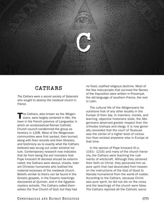 C
                                                 no fixed, codified religious doctrine. Most of
               CATHARS                           the few manuscripts that survived the flames
                                                 of the Inquisition were written in Provençal,
The Cathars were a secret society of Satanists   the old language of southern France, the rest
who sought to destroy the medieval church in     in Latin.
France.
                                                    The cultural life of the Albigensians far
                                                 outshone that of any other locality in the
    he Cathars, also known as the Albigen-
T   sians, were largely centered in Albi, the
town in the French province of Languedoc in
                                                 Europe of their day. In manners, morals, and
                                                 learning, objective historians state, the Albi-
                                                 gensians deserved greater respect than the
which an ecclesiastical Roman Catholic           orthodox bishops and clergy. It is now gener-
Church council condemned the group as            ally conceded that the court of Toulouse
heretics in 1208. Most of the Albigensian        was the center of a higher level of civiliza-
communities were first sacked, then burned,      tion than existed anywhere else in Europe at
along with their records and their libraries,    that time.
and testimony as to exactly what the Cathars
believed was wrung out under extreme tor-           In the opinion of Pope Innocent III (c.
ture. Contemporary research now indicates        1161– 1216) and many of the church hierar-
that far from being the evil monsters that       chy, the Cathars were teaching the rudi-
Pope Innocent III decreed should be extermi-     ments of witchcraft. Although they centered
nated, the Cathars were devout, chaste, toler-   their faith on Christ, they perceived him as
ant Christian humanists who loathed the          pure spirit that had descended from heaven
material excesses of the medieval church.        on the instructions of the God of Good to
Beliefs similar to theirs can be found in the    liberate humankind from the world of matter.
Gnostic gospels, in the Essenic teachings        According to the Cathars, because Christ
discovered at Qumran, and in the Egyptian        was pure spirit, he did not die on the cross
mystery schools. The Cathars called them-        and the teachings of the church were false.
selves the True Church of God, but they had      The Cathars rejected all the Catholic sacra-

C O NS PI R AC I E S   AND   SECRET SOCIETIES                                              [77]
 