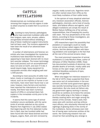 Cattle Mutilations

                                                  angular, neatly curved cuts. Argentine ranch-
           CATTLE                                 ers often named crews from UFOs as the
                                                  most likely mutilators of their cattle herds.
         MUTILATIONS
                                                     In the opinion of many skeptical veterinari-
Extraterrestrials are mutilating cattle and       ans, livestock association officials, forensic
removing their tongues and sex organs in order    pathologists, chemists, and a host of county,
to obtain enzymes to enable them to survive on    state, and federal officers and agents, such
Earth.                                            alleged mutilations are simply the result of
                                                  Mother Nature fulfilling one of her primary
      ccording to many forensic pathologists      responsibilities, that of keeping the country-
A     who have examined mutilated cattle with
their tongues, eyes, ears, anuses, udders,
                                                  side clean. The true perpetrators of the muti-
                                                  lations, according to these investigators, are
and genitalia removed without shedding a          predators and scavengers.
drop of blood, traditional surgical instruments       UFO researchers reject the possibility that
had not been used. The incisions appeared to      predators or scavengers could so neatly
have been the result of an advanced laser         incise and remove select organs from their
technology.                                       victims. And the obvious problem with blam-
   A number of veterinarians and forensic sci-    ing predators and scavengers is the fact that
entists who have investigated the mysterious      all the rest of the animal remains intact.
mutilations have described the blood as              The most prominent researcher of animal
appearing to have been drained with no resul-     mutilations is Linda Moulton Howe, author of
tant vascular collapse. The known technology      Glimpses of Other Realities (1998). Howe
that could process such an accomplishment         has documented hundreds of abnormal, inex-
does not exist on Earth, and even if it did, it   plicable deaths of animals, mostly cattle and
would require large, heavy equipment to           horses on the open range—all of which
manipulate animals often weighing well over       exhibited bloodless excisions of eyes,
1,500 pounds.                                     organs, and genitals.
   According to most accounts of cattle muti-        When she began her intensive research in
lation, tracks or markings of a conventional      the fall of 1979, Howe suspected that there
nature, such as tire imprints or human or ani-    was some sort of contamination in the envi-
mal tracks, have never been found near a car-     ronment, and that some government agency
cass; however, many farmers and ranchers          was secretly harvesting tissue and fluids for
have reported the indentations of a tripod        examination. But she could not fathom why
nearby. And there have been numerous              any government agency working in secrecy
reports of UFOs or unmarked black heli-           would be so careless as to leave the carcass-
copters in the immediate vicinity prior to the    es of the cattle lying in the fields or ranges,
incidents.                                        thereby creating alarm and anger among the
   It seems that this same type of animal         owners of the animals. Howe’s early inter-
mutilation occurs worldwide, with the same        views were with ranchers and law enforce-
kinds of animals selected as the victims.         ment officers, who reluctantly informed her of
Reports from Argentina in July 2002 stated        sightings of glowing disks in the vicinity of
that beginning with the first detected mutila-    the mutilations. Some witnesses even told
tion in April, over two hundred cattle had        her of having seen nonhuman entities at the
been found with their blood drained and their     scene. Her continuing research has con-
tongues, organs, flesh, and skin removed by       vinced her that something very strange is

C O NS PI R AC I E S   AND   SECRET SOCIETIES                                                [79]
 